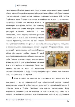 ЧАЙ В УКРАЇНІ
Т.А.Шинкаренко, ІЗОШ № 4, м.Іллічівськ
6
зустрічали гостей, відпочивали, вели ділові розмови, сперечалися, читали газети й
співали пісень. Самовар був доречний у будь-якій життєвій ситуації. Тому і став він
з часом центром хатнього життя, символом домашнього вогнища XIX століття.
Старі кияни довго зберігали переказ про перший самовар у місті і перших наших
«культурних героїв», що долучили городян до
нової форми культурного дозвілля. Цю історичну
оповідь зафіксував у своїх мемуарах письменник-
протоієрей Климентій Фоменко. За його
відомостями, кияни вперше побачили тульський
самовар десь у 1810-их або на початку 1820-их
років на Хрещатику, точніше в тій його частині,
яка тоді існувала поблизу теперішньої Європейської площі, у будинку, який, якщо
не помиляюся, стояв ліворуч на розі першого кварталу. «Старожили Києва, – пише
протоієрей, – розповідають, що будинок Кордиша
наймав під квартиру якийсь генерал. О третій
годині дня денщик виносив на балкон самовар, що
кипів. Навколо невеликого столу влаштовувалася
родина генерала. А простодушні кияни, оточивши
балкон, спостерігали це чаювання». Багато отих
простих городян не мало ані найменшого
уявлення про смак чаю та цукру, бо то була справді царська розкіш, дари казкового
Сходу, доступні лише для обраних.
Тому не дивно, що тривалий час ставлення до чаю міських мас було
негативним, – як до неприпустимої для добропорядної людини розкоші,
марнотратства, поганої й згубної звички, запозиченої з «божевільної Європи». У
1830-1840 роках в Україні з’являється своя цукрова промисловість. Цукор
подешевшав, чаювання стало доступнішим для людей середнього достатку, але за
давньою традицією шанувальники «святої старовини» вважали чай достеменною
 