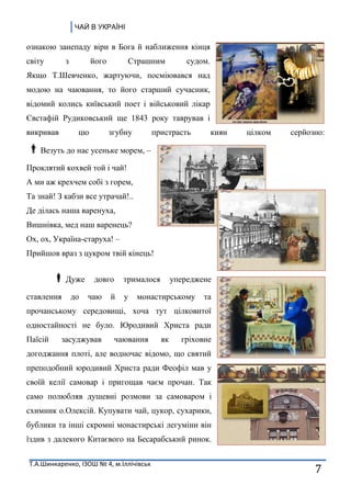 ЧАЙ В УКРАЇНІ
Т.А.Шинкаренко, ІЗОШ № 4, м.Іллічівськ
7
ознакою занепаду віри в Бога й наближення кінця
світу з його Страшним судом.
Якщо Т.Шевченко, жартуючи, посміювався над
модою на чаювання, то його старший сучасник,
відомий колись київський поет і військовий лікар
Євстафій Рудиковський ще 1843 року таврував і
викривав цю згубну пристрасть киян цілком серйозно:
Везуть до нас усеньке морем, –
Проклятий кохвей той і чай!
А ми аж крехчем собі з горем,
Та знай! З кабзи все утрачай!..
Де ділась наша варенуха,
Вишнівка, мед наш варенець?
Ох, ох, Україна-старуха! –
Прийшов враз з цукром твій кінець!
Дуже довго трималося упереджене
ставлення до чаю й у монастирському та
прочанському середовищі, хоча тут цілковитої
одностайності не було. Юродивий Христа ради
Паїсій засуджував чаювання як гріховне
догоджання плоті, але водночас відомо, що святий
преподобний юродивий Христа ради Феофіл мав у
своїй келії самовар і пригощав чаєм прочан. Так
само полюбляв душевні розмови за самоваром і
схимник о.Олексій. Купувати чай, цукор, сухарики,
бублики та інші скромні монастирські легуміни він
їздив з далекого Китаєвого на Бесарабський ринок.
 