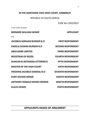1
IN THE NORTHERN CAPE HIGH COURT, KIMBERLEY
REPUBLIC OF SOUTH AFRICA
CASE No.1202/2012
In the matter between
BERNARD WILLIAM HEINZE APPLICANT
And
JACOBUS ADRIAAN BURGER N.O FIRST RESPONDENT
ENGELA SUSANA BURGER N.O SECOND RESPONDENT
ABSA BANK LIMITED THIRD RESPONDENT
REGISTRAR OF DEEDS FOURTH RESPONDENT
DUNCAN & ROTHMAN ATTORNEYS FIFTH RESPONDENT
MASTER OF THE HIGH COURT SIXTH RESPONDENT
FREDERIK JACOBUS SENEKAL N.O SEVENTH RESPONDENT
KURT JOCHEN HEINZE EIGHTH RESPONDENT
ANTHONY DONALD WOOD CROZIER NINETH RESPONDENT
KLAUS HEINZE TENTH RESPONDENT
APPLICANTS HEADS OF ARGUMENT
 