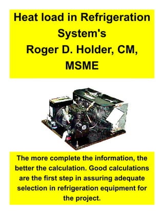 1
Heat load in Refrigeration
System's
Roger D. Holder, CM,
MSME
The more complete the information, the
better the calculation. Good calculations
are the first step in assuring adequate
selection in refrigeration equipment for
the project.
 