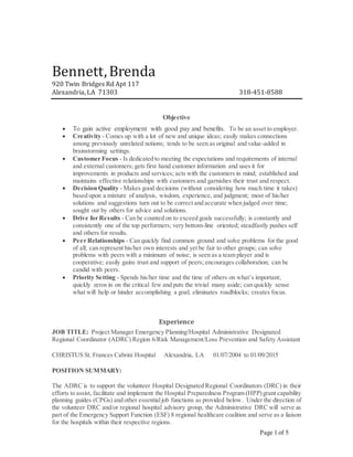 Page 1 of 5
Bennett,Brenda
920 Twin Bridges Rd Apt 117
Alexandria, LA 71303 318-451-8588
Objective
 To gain active employment with good pay and benefits. To be an asset to employer.
 Creativity - Comes up with a lot of new and unique ideas; easily makes connections
among previously unrelated notions; tends to be seen as original and value-added in
brainstorming settings.
 Customer Focus - Is dedicated to meeting the expectations and requirements of internal
and external customers; gets first hand customer information and uses it for
improvements in products and services; acts with the customers in mind; established and
maintains effective relationships with customers and garnishes their trust and respect.
 Decision Quality - Makes good decisions (without considering how much time it takes)
based upon a mixture of analysis, wisdom, experience, and judgment; most of his/her
solutions and suggestions turn out to be correct and accurate when judged over time;
sought out by others for advice and solutions.
 Drive for Results - Can be counted on to exceed goals successfully; is constantly and
consistently one of the top performers; very bottom-line oriented; steadfastly pushes self
and others for results.
 Peer Relationships - Can quickly find common ground and solve problems for the good
of all; can represent his/her own interests and yet be fair to other groups; can solve
problems with peers with a minimum of noise; is seen as a team player and is
cooperative; easily gains trust and support of peers; encourages collaboration; can be
candid with peers.
 Priority Setting - Spends his/her time and the time of others on what’s important;
quickly zeros in on the critical few and puts the trivial many aside; can quickly sense
what will help or hinder accomplishing a goal; eliminates roadblocks; creates focus.
Experience
JOB TITLE: Project Manager Emergency Planning/Hospital Administrative Designated
Regional Coordinator (ADRC) Region 6/Risk Management/Loss Prevention and Safety Assistant
CHRISTUS St. Frances Cabrini Hospital Alexandria, LA 01/07/2004 to 01/09/2015
POSITION SUMMARY:
The ADRC is to support the volunteer Hospital Designated Regional Coordinators (DRC) in their
efforts to assist, facilitate and implement the Hospital Preparedness Program (HPP)grant capability
planning guides (CPGs) and other essentialjob functions as provided below. Under the direction of
the volunteer DRC and/or regional hospital advisory group, the Administrative DRC will serve as
part of the Emergency Support Function (ESF) 8 regional healthcare coalition and serve as a liaison
for the hospitals within their respective regions.
 