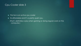 Cpu Cooler slide 3
 This fan is an active cpu cooler
 Its affordable and it’s a pretty quiet cpu.
(That’s definitely a plus when gaming or doing regular work on the
computer.)
 