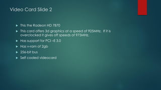 Video Card Slide 2
 This the Radeon HD 7870
 This card offers 3d graphics at a speed of 925MHz. If it is
overclocked it gives off speeds of 975MHz.
 Has support for PCI –E 3.0
 Has v-ram of 2gb
 256-bit bus
 Self cooled videocard
 