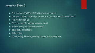 Monitor Slide 2
 This the Asus Vh236H LCD widescreen monitor.
 Has easy detachable clips so that you can wall mount the monitor
 Has hdmi hook up
 Can be used for video games as well
 3.5mm mini jack for headphones
 Borderless full screen
 Affordable
 Goes along with the concept of an Asus computer
 