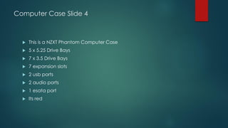 Computer Case Slide 4
 This is a NZXT Phantom Computer Case
 5 x 5.25 Drive Bays
 7 x 3.5 Drive Bays
 7 expansion slots
 2 usb ports
 2 audio ports
 1 esata port
 Its red
 