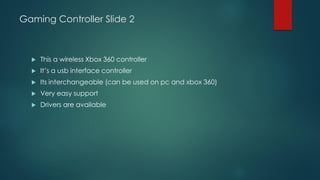 Gaming Controller Slide 2
 This a wireless Xbox 360 controller
 It’s a usb interface controller
 Its interchangeable (can be used on pc and xbox 360)
 Very easy support
 Drivers are available
 