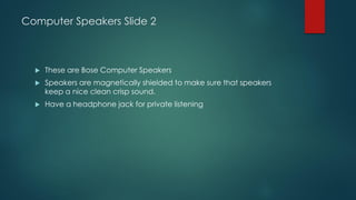 Computer Speakers Slide 2
 These are Bose Computer Speakers
 Speakers are magnetically shielded to make sure that speakers
keep a nice clean crisp sound.
 Have a headphone jack for private listening
 