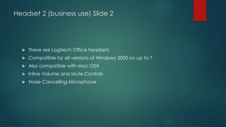 Headset 2 (business use) Slide 2
 These are Logitech Office headsets
 Compatible for all versions of Windows 2000 on up to 7
 Also compatible with Mac OSX
 Inline Volume and Mute Controls
 Noise Cancelling Microphone
 