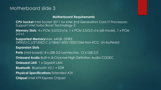 Motherboard slide 3
Motherboard Requirements
CPU Socket Intel Socket 2011 for Intel 2nd Generation Core i7 Processors;
Support Intel Turbo Boost Technology 2
Memory Slots 4 x PCIe 3.0/2.0 x16, 1 x PCIe 3.0/2.0 x16 (x8 mode), 1 x PCIe
2.0 x1
Supported MemoryMax. 64GB, DDR3
2400(O.C.)/2133(O.C.)/1866/1600/1333/1066 Non-ECC, Un-buffered
Expansion Slots
Ports (mid-board): 8 x USB 3.0 connectors, 12 x USB 2.0
Onboard Audio Built-in 8-Channel High Definition Audio CODEC
Onboard LAN 1 x Gigabit LAN
Bluetooth Bluetooth V2.1 + EDR
Physical Specifications Extended ATX
Chipset Intel X79 Express Chipset
 