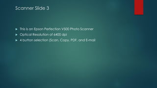 Scanner Slide 3
 This is an Epson Perfection V500 Photo Scanner
 Optical Resolution of 6400 dpi
 4 button selection (Scan, Copy, PDF, and E-mail
 