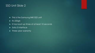 SSD Unit Slide 2
 This is the Samsung 840 SSD unit
 Its 250gb
 It has boot up times of at least 10 seconds
 Sata 3 interface
 Three year warranty
 
