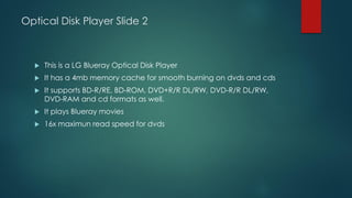 Optical Disk Player Slide 2
 This is a LG Blueray Optical Disk Player
 It has a 4mb memory cache for smooth burning on dvds and cds
 It supports BD-R/RE, BD-ROM, DVD+R/R DL/RW, DVD-R/R DL/RW,
DVD-RAM and cd formats as well.
 It plays Blueray movies
 16x maximun read speed for dvds
 