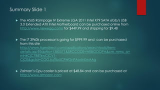 Summary Slide 1
 The ASUS Rampage IV Extreme LGA 2011 Intel X79 SATA 6Gb/s USB
3.0 Extended ATX Intel Motherboard can be purchased online from
http://www.newegg.com/ for $449.99 and shipping for $9.48
 The i7 3960k processor is going for $999.99 and can be purchased
from this site
http://www.tigerdirect.com/applications/searchtools/item-
details.asp?EdpNo=1380571&SRCCODE=WEBGOOPA&cm_mmc_o=
mH4CjC7BBTkwCjCV1-
CjCE&gclid=COGJjqTlibUCFWGnPAodn0wAAg
 Zalman’s Cpu cooler is priced at $48.84 and can be purchased at
http://www.amazon.com
 