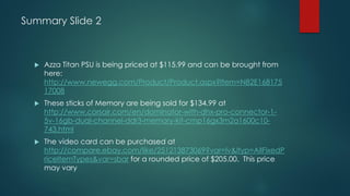 Summary Slide 2
 Azza Titan PSU is being priced at $115.99 and can be brought from
here:
http://www.newegg.com/Product/Product.aspx?Item=N82E168175
17008
 These sticks of Memory are being sold for $134.99 at
http://www.corsair.com/en/dominator-with-dhx-pro-connector-1-
5v-16gb-dual-channel-ddr3-memory-kit-cmp16gx3m2a1600c10-
743.html
 The video card can be purchased at
http://compare.ebay.com/like/251213873069?var=lv&ltyp=AllFixedP
riceItemTypes&var=sbar for a rounded price of $205.00. This price
may vary
 