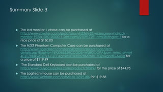 Summary Slide 3
 The lcd monitor I chose can be purchased at
http://www.rakuten.com/prod/asus-vh236h-23-widescreen-hd-lcd-
monitor-1920x1080-20000-1-2ms-hdmi/210917291.html?listingId=-1 for a
nice price of $160.00
 The NZXT Phantom Computer Case can be purchased at
http://www.tigerdirect.com/applications/searchtools/item-
details.asp?EdpNo=7693068&SRCCODE=WEBGOOPA&cm_mmc_o=mH
4CjC7BBTkwCjCV1-CjCE&gclid=CN3UqZbM2bUCFQjhQgodiGAAyg for
a price of $119.99
 The Standard Dell Keyboard can be purchased at
http://www.buypcsupplies.com/product/38599/ for the price of $44.95
 The Logitech mouse can be purchased at
http://www.walmart.com/ip/Mice/16595186 for $19.88
 