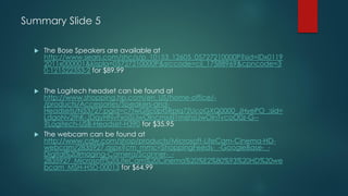 Summary Slide 5
 The Bose Speakers are available at
http://www.sears.com/shc/s/p_10153_12605_05727210000P?sid=IDx0119
2011x000001&kispla=05727210000P&srccode=cii_17588969&cpncode=3
0-121522353-2 for $89.99
 The Logitech headset can be found at
http://www.shopping.hp.com/en_US/home-office/-
/products/Accessories/Speakers-and-
Headsets/N53727;pgid=c7twGfjc0ptSRpIq7ZUcoGXQ0000_JHyePO_;sid=
LdgoNv2thK-JDqyHNvFxoiSiJwOlncmx6I1m6hsIJwOlnTvcoO0z-G--
?Logitech-USB-Headset-H390 for $35.95
 The webcam can be found at
http://www.cdw.com/shop/products/Microsoft-LifeCam-Cinema-HD-
webcam/2835927.aspx?cm_mmc=ShoppingFeeds-_-GoogleBase-_-
Digital%20Imaging-Camera/Scanner-_-
2835927_Microsoft%20LifeCam%20Cinema%20%E2%80%93%20HD%20we
bcam_MSH-H5D-00013 for $64.99
 