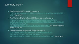 Summary Slide 7
 The Seagate HDD can be brought at
http://www.newegg.com/Product/Product.aspx?Item=N82E168221
48697 for $79.99
 The Western Digital External HDD can be purchased at
http://www.tigerdirect.com/applications/searchtools/item-
details.asp?EdpNo=5388044&SRCCODE=WEBGOOPA&cm_mmc_o=
mH4CjC7BBTkwCjCV1-
CjCE&gclid=CKDMwLv04LUCFQxxQgodWDMAaA for an affordable
price of $99.99
 The optical disk player can be picked up at
http://www.bestbuy.com/site/LG+-+14x+Internal+Blu-
ray+Disc+Double-Layer+DVD%B1RW/CD-
RW+Drive/2979007.p?id=1218369110925&skuId=2979007 for $104.99
 