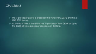 CPU Slide 3
 The i7 processor 3960 is a processor that runs over 3.0GHZ and has a
LGA 2011 format.
 As stated in slide 2, the rest of the i7 processors from 2600k on up to
the 3960k all have processor speeds over 3.0 GHZ.
 
