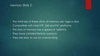 Memory Slide 2
• The total size of these sticks of memory are 16gb a stick
• Compatible with Intel X79, Z68 and P67 platforms
• This stick of memory has a speed of 1600mhz
• They have a limited lifetime warranty
• They are easy to use for overclocking
 