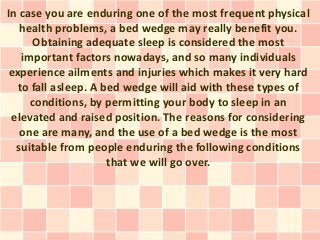 In case you are enduring one of the most frequent physical
   health problems, a bed wedge may really benefit you.
       Obtaining adequate sleep is considered the most
    important factors nowadays, and so many individuals
 experience ailments and injuries which makes it very hard
   to fall asleep. A bed wedge will aid with these types of
      conditions, by permitting your body to sleep in an
 elevated and raised position. The reasons for considering
   one are many, and the use of a bed wedge is the most
  suitable from people enduring the following conditions
                      that we will go over.
 