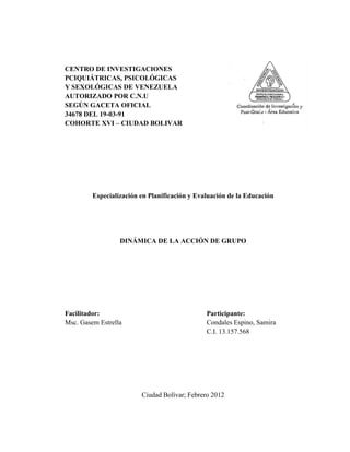 CENTRO DE INVESTIGACIONES
PCIQUIÁTRICAS, PSICOLÓGICAS
Y SEXOLÓGICAS DE VENEZUELA
AUTORIZADO POR C.N.U
SEGÚN GACETA OFICIAL
34678 DEL 19-03-91
COHORTE XVI – CIUDAD BOLIVAR
Especialización en Planificación y Evaluación de la Educación
DINÁMICA DE LA ACCIÓN DE GRUPO
Facilitador: Participante:
Msc. Gasem Estrella Condales Espino, Samira
C.I. 13.157.568
Ciudad Bolívar; Febrero 2012
 