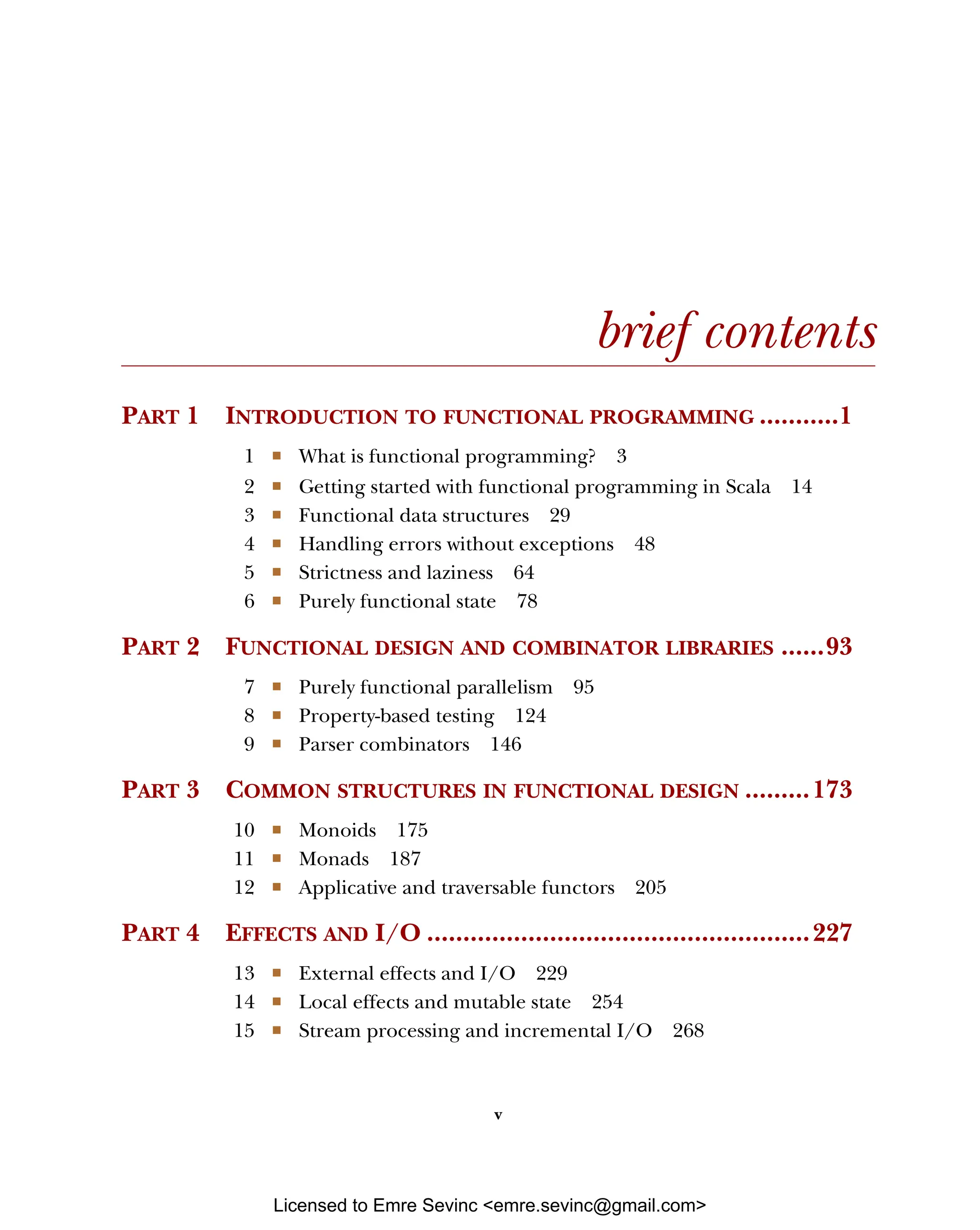 v brief contents PART 1 INTRODUCTION TO FUNCTIONAL PROGRAMMING ...........1 1 ■ What is functional programming? 3 2 ■ Getting started with functional programming in Scala 14 3 ■ Functional data structures 29 4 ■ Handling errors without exceptions 48 5 ■ Strictness and laziness 64 6 ■ Purely functional state 78 PART 2 FUNCTIONAL DESIGN AND COMBINATOR LIBRARIES ......93 7 ■ Purely functional parallelism 95 8 ■ Property-based testing 124 9 ■ Parser combinators 146 PART 3 COMMON STRUCTURES IN FUNCTIONAL DESIGN .........173 10 ■ Monoids 175 11 ■ Monads 187 12 ■ Applicative and traversable functors 205 PART 4 EFFECTS AND I/O .....................................................227 13 ■ External effects and I/O 229 14 ■ Local effects and mutable state 254 15 ■ Stream processing and incremental I/O 268 Licensed to Emre Sevinc <emre.sevinc@gmail.com> 