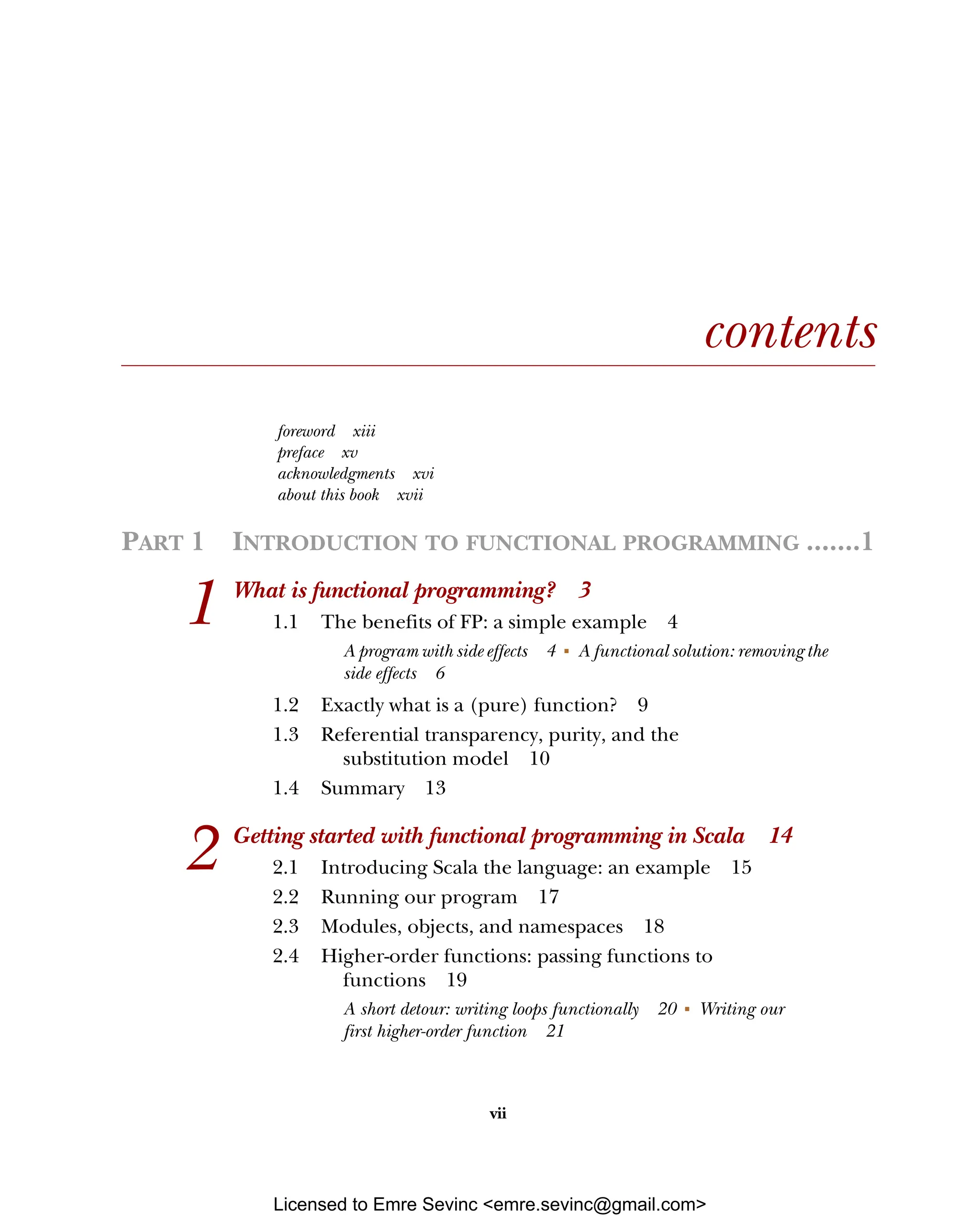 vii contents foreword xiii preface xv acknowledgments xvi about this book xvii PART 1 INTRODUCTION TO FUNCTIONAL PROGRAMMING .......1 1 What is functional programming? 3 1.1 The benefits of FP: a simple example 4 A program with side effects 4 ■ A functional solution: removing the side effects 6 1.2 Exactly what is a (pure) function? 9 1.3 Referential transparency, purity, and the substitution model 10 1.4 Summary 13 2 Getting started with functional programming in Scala 14 2.1 Introducing Scala the language: an example 15 2.2 Running our program 17 2.3 Modules, objects, and namespaces 18 2.4 Higher-order functions: passing functions to functions 19 A short detour: writing loops functionally 20 ■ Writing our first higher-order function 21 Licensed to Emre Sevinc <emre.sevinc@gmail.com> 