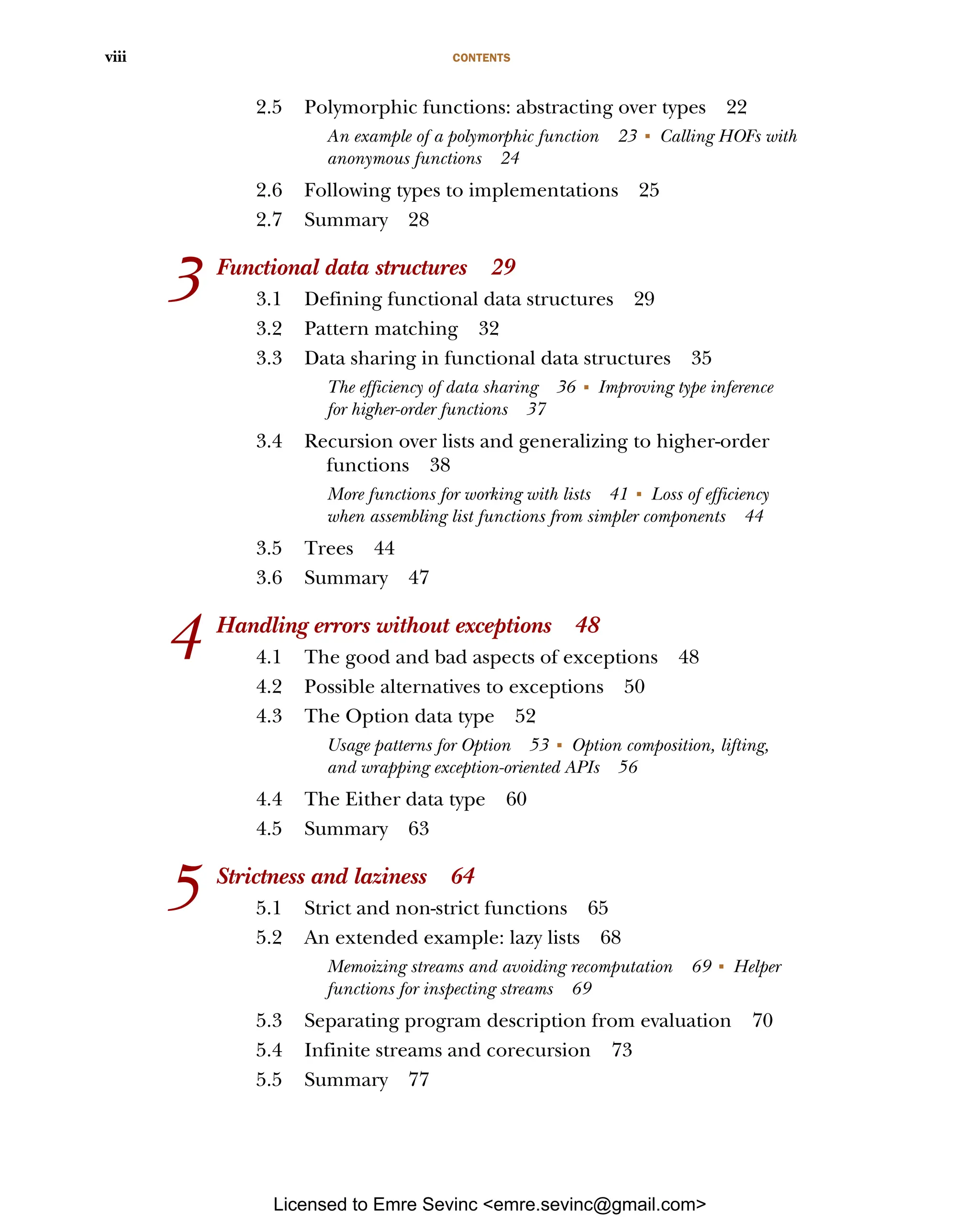 CONTENTS viii 2.5 Polymorphic functions: abstracting over types 22 An example of a polymorphic function 23 ■ Calling HOFs with anonymous functions 24 2.6 Following types to implementations 25 2.7 Summary 28 3 Functional data structures 29 3.1 Defining functional data structures 29 3.2 Pattern matching 32 3.3 Data sharing in functional data structures 35 The efficiency of data sharing 36 ■ Improving type inference for higher-order functions 37 3.4 Recursion over lists and generalizing to higher-order functions 38 More functions for working with lists 41 ■ Loss of efficiency when assembling list functions from simpler components 44 3.5 Trees 44 3.6 Summary 47 4 Handling errors without exceptions 48 4.1 The good and bad aspects of exceptions 48 4.2 Possible alternatives to exceptions 50 4.3 The Option data type 52 Usage patterns for Option 53 ■ Option composition, lifting, and wrapping exception-oriented APIs 56 4.4 The Either data type 60 4.5 Summary 63 5 Strictness and laziness 64 5.1 Strict and non-strict functions 65 5.2 An extended example: lazy lists 68 Memoizing streams and avoiding recomputation 69 ■ Helper functions for inspecting streams 69 5.3 Separating program description from evaluation 70 5.4 Infinite streams and corecursion 73 5.5 Summary 77 Licensed to Emre Sevinc <emre.sevinc@gmail.com> 