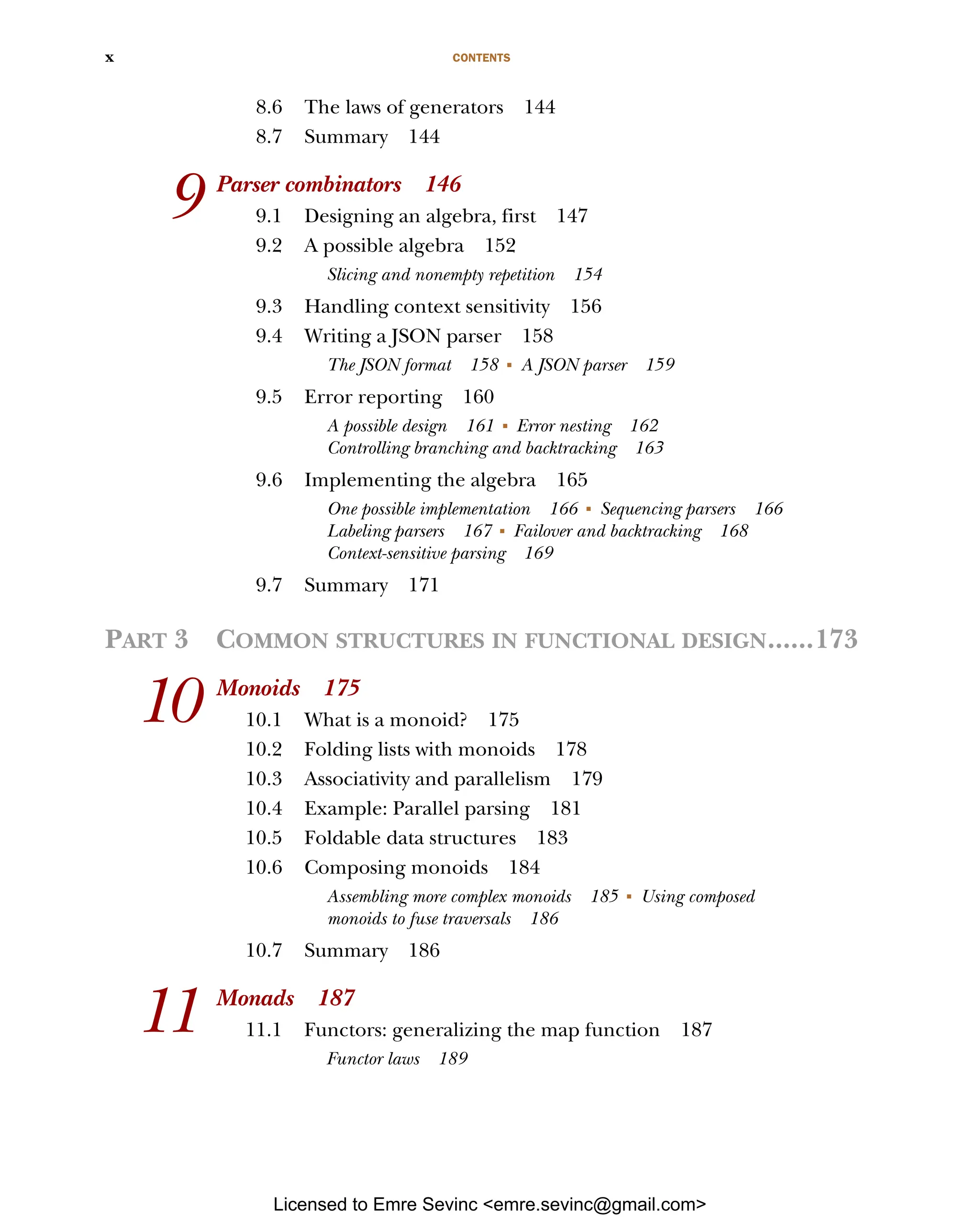 CONTENTS x 8.6 The laws of generators 144 8.7 Summary 144 9 Parser combinators 146 9.1 Designing an algebra, first 147 9.2 A possible algebra 152 Slicing and nonempty repetition 154 9.3 Handling context sensitivity 156 9.4 Writing a JSON parser 158 The JSON format 158 ■ A JSON parser 159 9.5 Error reporting 160 A possible design 161 ■ Error nesting 162 Controlling branching and backtracking 163 9.6 Implementing the algebra 165 One possible implementation 166 ■ Sequencing parsers 166 Labeling parsers 167 ■ Failover and backtracking 168 Context-sensitive parsing 169 9.7 Summary 171 PART 3 COMMON STRUCTURES IN FUNCTIONAL DESIGN......173 10 Monoids 175 10.1 What is a monoid? 175 10.2 Folding lists with monoids 178 10.3 Associativity and parallelism 179 10.4 Example: Parallel parsing 181 10.5 Foldable data structures 183 10.6 Composing monoids 184 Assembling more complex monoids 185 ■ Using composed monoids to fuse traversals 186 10.7 Summary 186 11 Monads 187 11.1 Functors: generalizing the map function 187 Functor laws 189 Licensed to Emre Sevinc <emre.sevinc@gmail.com> 