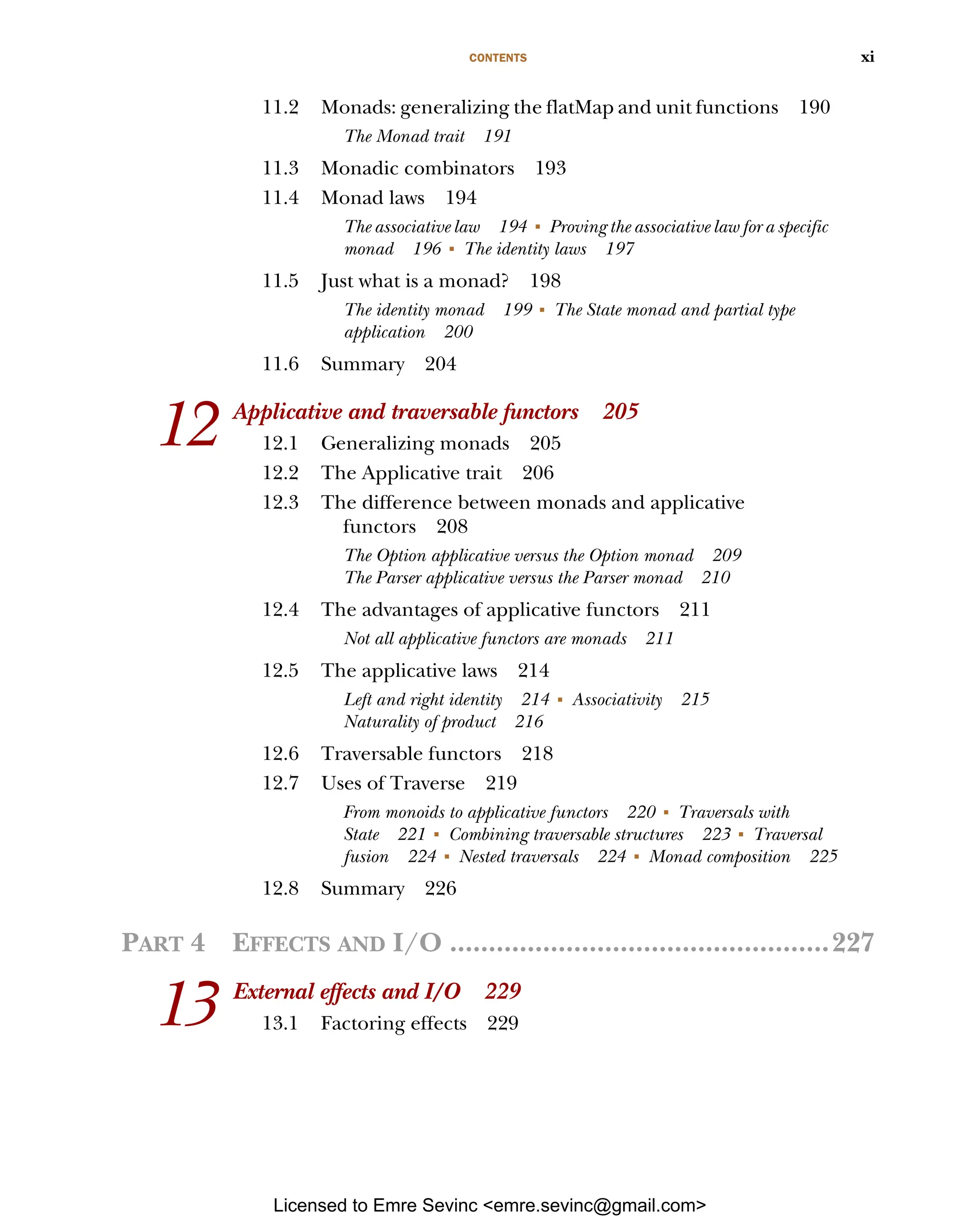CONTENTS xi 11.2 Monads: generalizing the flatMap and unit functions 190 The Monad trait 191 11.3 Monadic combinators 193 11.4 Monad laws 194 The associative law 194 ■ Proving the associative law for a specific monad 196 ■ The identity laws 197 11.5 Just what is a monad? 198 The identity monad 199 ■ The State monad and partial type application 200 11.6 Summary 204 12 Applicative and traversable functors 205 12.1 Generalizing monads 205 12.2 The Applicative trait 206 12.3 The difference between monads and applicative functors 208 The Option applicative versus the Option monad 209 The Parser applicative versus the Parser monad 210 12.4 The advantages of applicative functors 211 Not all applicative functors are monads 211 12.5 The applicative laws 214 Left and right identity 214 ■ Associativity 215 Naturality of product 216 12.6 Traversable functors 218 12.7 Uses of Traverse 219 From monoids to applicative functors 220 ■ Traversals with State 221 ■ Combining traversable structures 223 ■ Traversal fusion 224 ■ Nested traversals 224 ■ Monad composition 225 12.8 Summary 226 PART 4 EFFECTS AND I/O .................................................227 13 External effects and I/O 229 13.1 Factoring effects 229 Licensed to Emre Sevinc <emre.sevinc@gmail.com> 