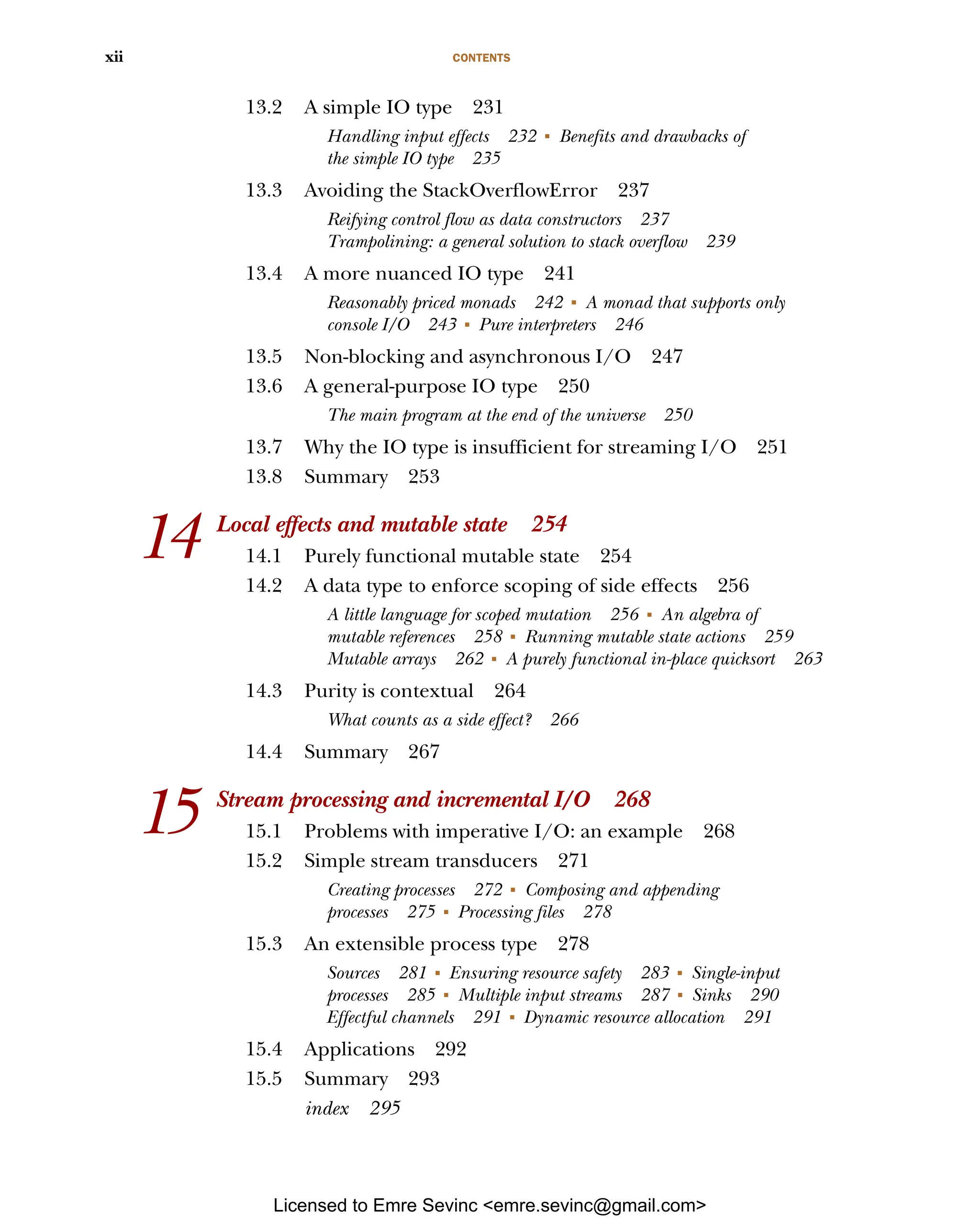 CONTENTS xii 13.2 A simple IO type 231 Handling input effects 232 ■ Benefits and drawbacks of the simple IO type 235 13.3 Avoiding the StackOverflowError 237 Reifying control flow as data constructors 237 Trampolining: a general solution to stack overflow 239 13.4 A more nuanced IO type 241 Reasonably priced monads 242 ■ A monad that supports only console I/O 243 ■ Pure interpreters 246 13.5 Non-blocking and asynchronous I/O 247 13.6 A general-purpose IO type 250 The main program at the end of the universe 250 13.7 Why the IO type is insufficient for streaming I/O 251 13.8 Summary 253 14 Local effects and mutable state 254 14.1 Purely functional mutable state 254 14.2 A data type to enforce scoping of side effects 256 A little language for scoped mutation 256 ■ An algebra of mutable references 258 ■ Running mutable state actions 259 Mutable arrays 262 ■ A purely functional in-place quicksort 263 14.3 Purity is contextual 264 What counts as a side effect? 266 14.4 Summary 267 15 Stream processing and incremental I/O 268 15.1 Problems with imperative I/O: an example 268 15.2 Simple stream transducers 271 Creating processes 272 ■ Composing and appending processes 275 ■ Processing files 278 15.3 An extensible process type 278 Sources 281 ■ Ensuring resource safety 283 ■ Single-input processes 285 ■ Multiple input streams 287 ■ Sinks 290 Effectful channels 291 ■ Dynamic resource allocation 291 15.4 Applications 292 15.5 Summary 293 index 295 Licensed to Emre Sevinc <emre.sevinc@gmail.com> 