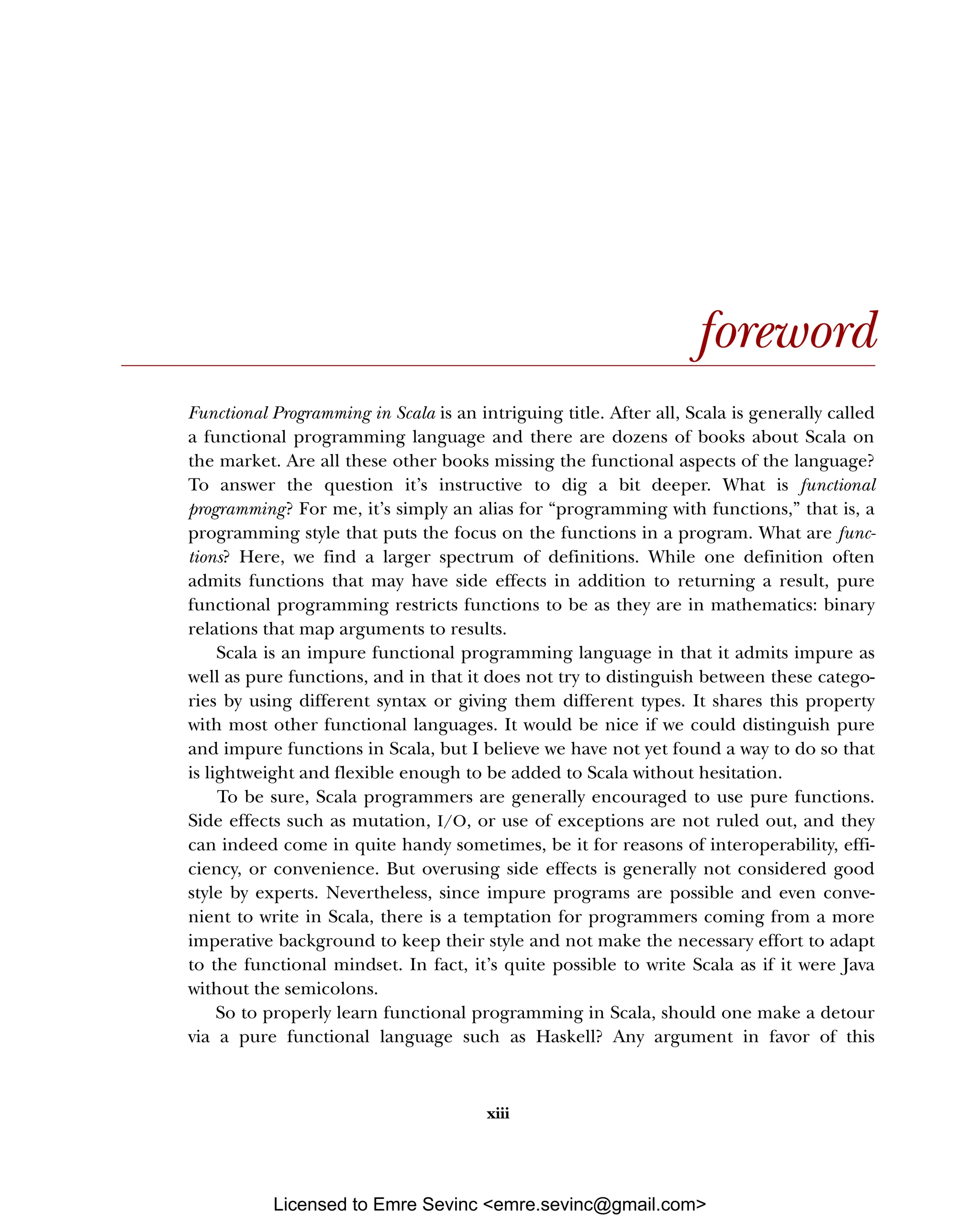 xiii foreword Functional Programming in Scala is an intriguing title. After all, Scala is generally called a functional programming language and there are dozens of books about Scala on the market. Are all these other books missing the functional aspects of the language? To answer the question it’s instructive to dig a bit deeper. What is functional programming? For me, it’s simply an alias for “programming with functions,” that is, a programming style that puts the focus on the functions in a program. What are func- tions? Here, we find a larger spectrum of definitions. While one definition often admits functions that may have side effects in addition to returning a result, pure functional programming restricts functions to be as they are in mathematics: binary relations that map arguments to results. Scala is an impure functional programming language in that it admits impure as well as pure functions, and in that it does not try to distinguish between these catego- ries by using different syntax or giving them different types. It shares this property with most other functional languages. It would be nice if we could distinguish pure and impure functions in Scala, but I believe we have not yet found a way to do so that is lightweight and flexible enough to be added to Scala without hesitation. To be sure, Scala programmers are generally encouraged to use pure functions. Side effects such as mutation, I/O, or use of exceptions are not ruled out, and they can indeed come in quite handy sometimes, be it for reasons of interoperability, effi- ciency, or convenience. But overusing side effects is generally not considered good style by experts. Nevertheless, since impure programs are possible and even conve- nient to write in Scala, there is a temptation for programmers coming from a more imperative background to keep their style and not make the necessary effort to adapt to the functional mindset. In fact, it’s quite possible to write Scala as if it were Java without the semicolons. So to properly learn functional programming in Scala, should one make a detour via a pure functional language such as Haskell? Any argument in favor of this Licensed to Emre Sevinc <emre.sevinc@gmail.com> 
