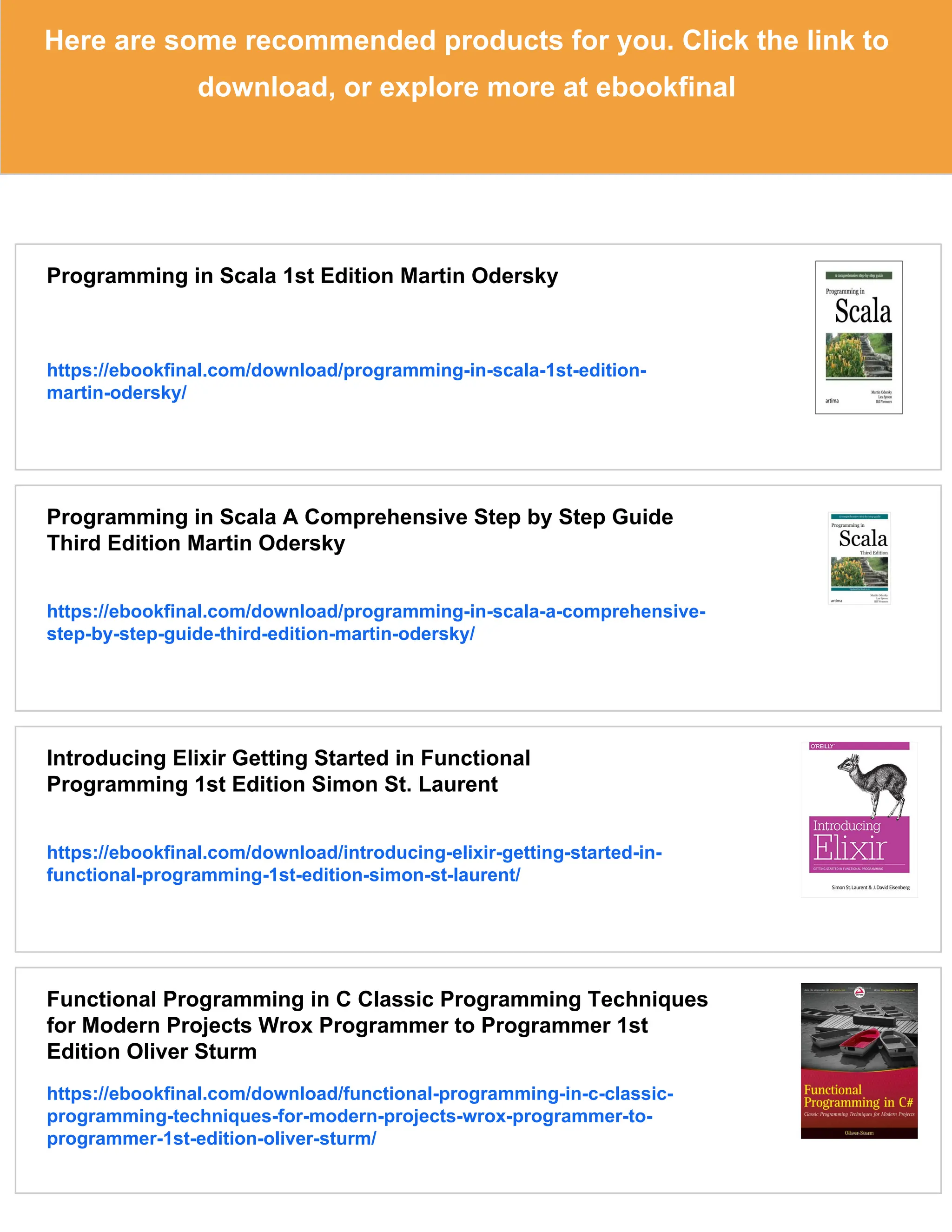 Here are some recommended products for you. Click the link to download, or explore more at ebookfinal Programming in Scala 1st Edition Martin Odersky https://ebookfinal.com/download/programming-in-scala-1st-edition- martin-odersky/ Programming in Scala A Comprehensive Step by Step Guide Third Edition Martin Odersky https://ebookfinal.com/download/programming-in-scala-a-comprehensive- step-by-step-guide-third-edition-martin-odersky/ Introducing Elixir Getting Started in Functional Programming 1st Edition Simon St. Laurent https://ebookfinal.com/download/introducing-elixir-getting-started-in- functional-programming-1st-edition-simon-st-laurent/ Functional Programming in C Classic Programming Techniques for Modern Projects Wrox Programmer to Programmer 1st Edition Oliver Sturm https://ebookfinal.com/download/functional-programming-in-c-classic- programming-techniques-for-modern-projects-wrox-programmer-to- programmer-1st-edition-oliver-sturm/ 