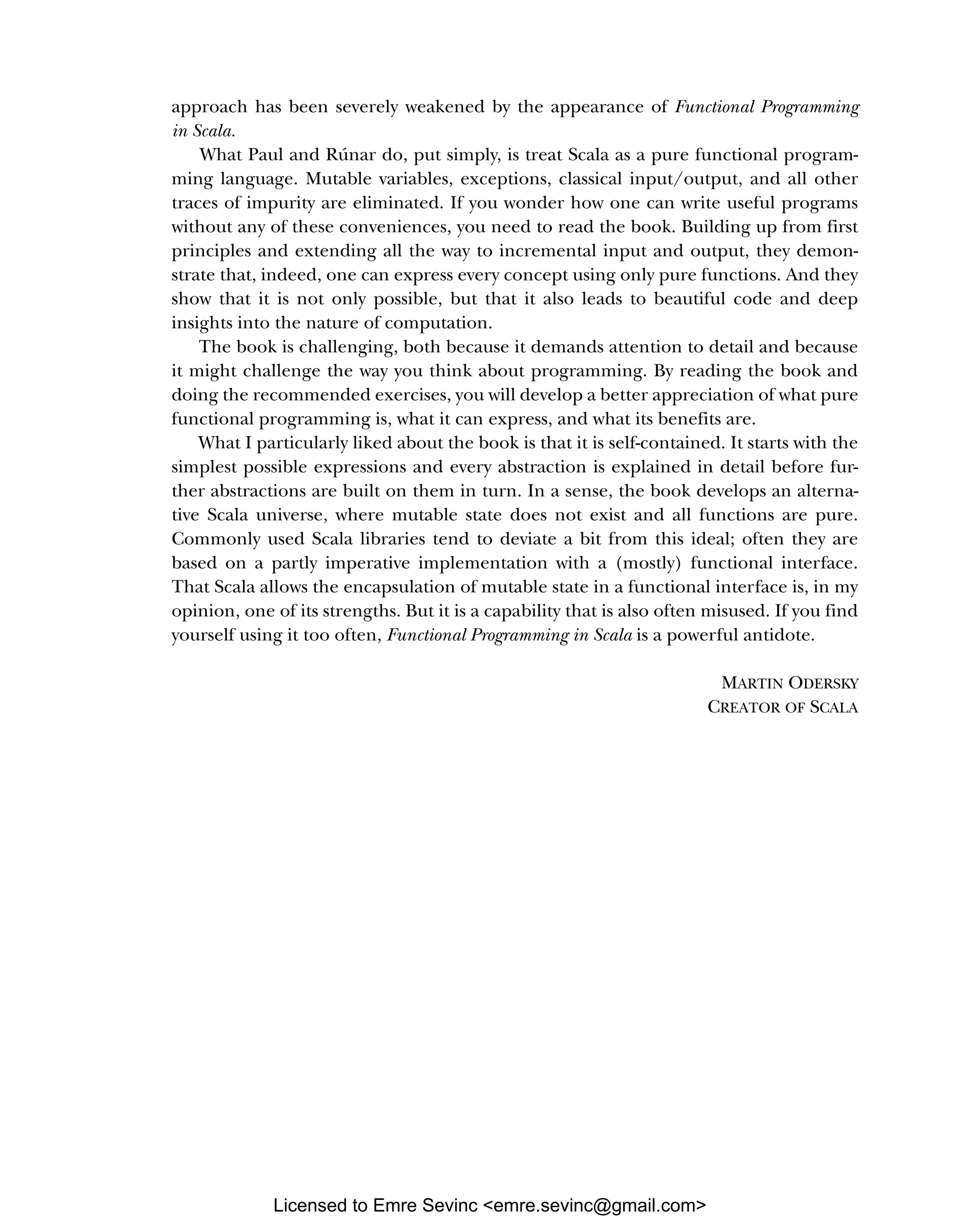 approach has been severely weakened by the appearance of Functional Programming in Scala. What Paul and Rúnar do, put simply, is treat Scala as a pure functional program- ming language. Mutable variables, exceptions, classical input/output, and all other traces of impurity are eliminated. If you wonder how one can write useful programs without any of these conveniences, you need to read the book. Building up from first principles and extending all the way to incremental input and output, they demon- strate that, indeed, one can express every concept using only pure functions. And they show that it is not only possible, but that it also leads to beautiful code and deep insights into the nature of computation. The book is challenging, both because it demands attention to detail and because it might challenge the way you think about programming. By reading the book and doing the recommended exercises, you will develop a better appreciation of what pure functional programming is, what it can express, and what its benefits are. What I particularly liked about the book is that it is self-contained. It starts with the simplest possible expressions and every abstraction is explained in detail before fur- ther abstractions are built on them in turn. In a sense, the book develops an alterna- tive Scala universe, where mutable state does not exist and all functions are pure. Commonly used Scala libraries tend to deviate a bit from this ideal; often they are based on a partly imperative implementation with a (mostly) functional interface. That Scala allows the encapsulation of mutable state in a functional interface is, in my opinion, one of its strengths. But it is a capability that is also often misused. If you find yourself using it too often, Functional Programming in Scala is a powerful antidote. MARTIN ODERSKY CREATOR OF SCALA Licensed to Emre Sevinc <emre.sevinc@gmail.com> 
