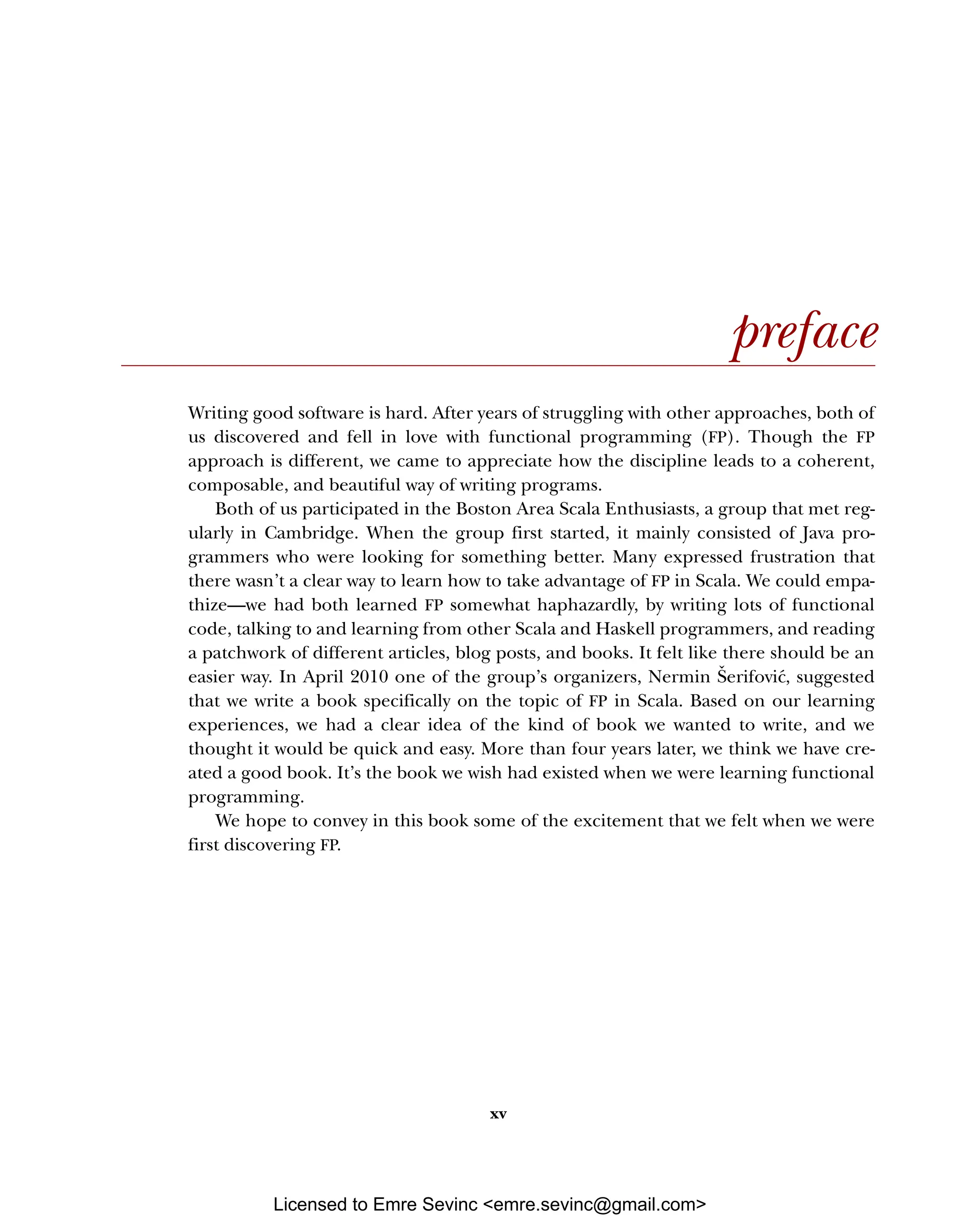 xv preface Writing good software is hard. After years of struggling with other approaches, both of us discovered and fell in love with functional programming (FP). Though the FP approach is different, we came to appreciate how the discipline leads to a coherent, composable, and beautiful way of writing programs. Both of us participated in the Boston Area Scala Enthusiasts, a group that met reg- ularly in Cambridge. When the group first started, it mainly consisted of Java pro- grammers who were looking for something better. Many expressed frustration that there wasn’t a clear way to learn how to take advantage of FP in Scala. We could empa- thize—we had both learned FP somewhat haphazardly, by writing lots of functional code, talking to and learning from other Scala and Haskell programmers, and reading a patchwork of different articles, blog posts, and books. It felt like there should be an easier way. In April 2010 one of the group’s organizers, Nermin Šerifović, suggested that we write a book specifically on the topic of FP in Scala. Based on our learning experiences, we had a clear idea of the kind of book we wanted to write, and we thought it would be quick and easy. More than four years later, we think we have cre- ated a good book. It’s the book we wish had existed when we were learning functional programming. We hope to convey in this book some of the excitement that we felt when we were first discovering FP. Licensed to Emre Sevinc <emre.sevinc@gmail.com> 