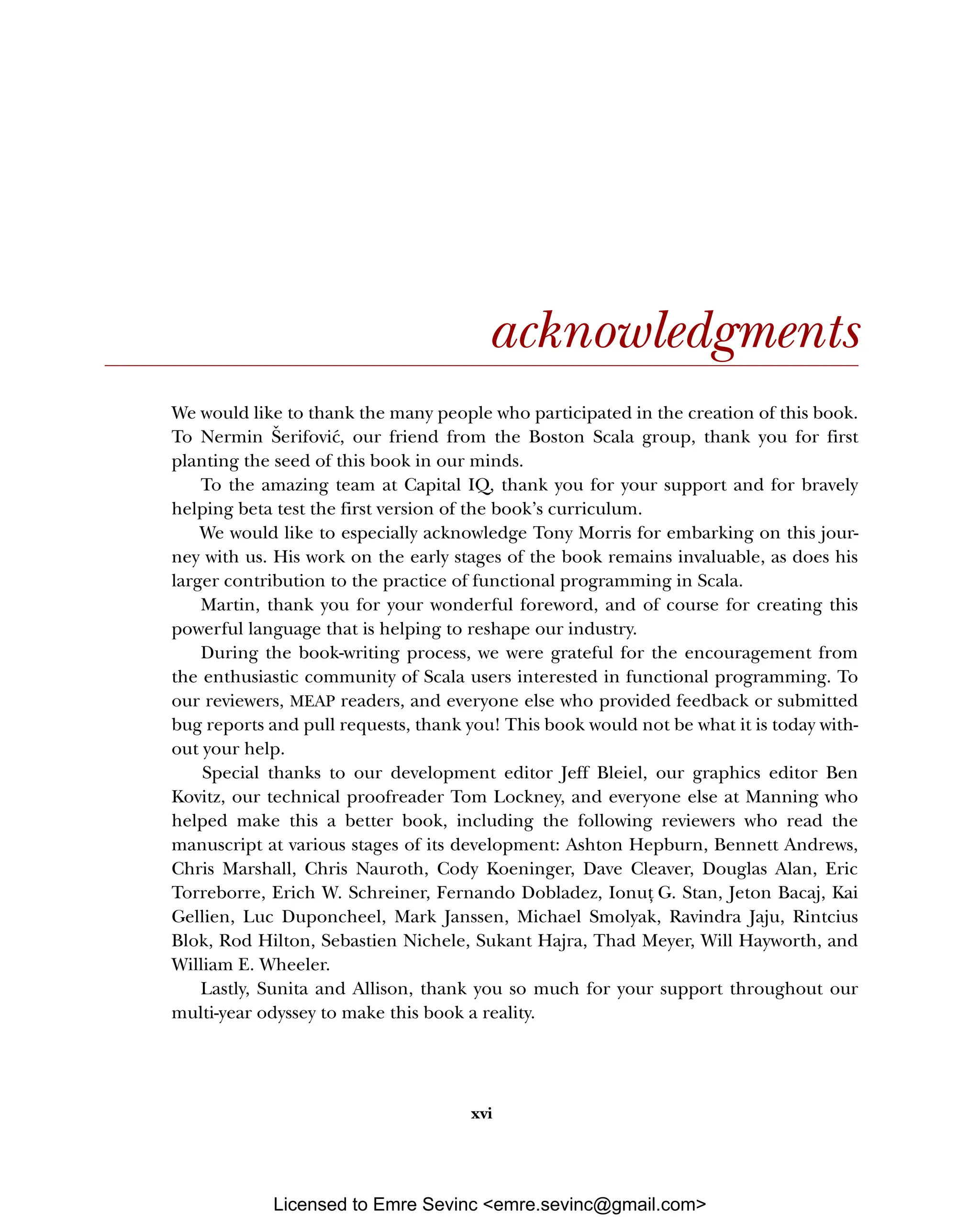 xvi acknowledgments We would like to thank the many people who participated in the creation of this book. To Nermin Šerifović, our friend from the Boston Scala group, thank you for first planting the seed of this book in our minds. To the amazing team at Capital IQ, thank you for your support and for bravely helping beta test the first version of the book’s curriculum. We would like to especially acknowledge Tony Morris for embarking on this jour- ney with us. His work on the early stages of the book remains invaluable, as does his larger contribution to the practice of functional programming in Scala. Martin, thank you for your wonderful foreword, and of course for creating this powerful language that is helping to reshape our industry. During the book-writing process, we were grateful for the encouragement from the enthusiastic community of Scala users interested in functional programming. To our reviewers, MEAP readers, and everyone else who provided feedback or submitted bug reports and pull requests, thank you! This book would not be what it is today with- out your help. Special thanks to our development editor Jeff Bleiel, our graphics editor Ben Kovitz, our technical proofreader Tom Lockney, and everyone else at Manning who helped make this a better book, including the following reviewers who read the manuscript at various stages of its development: Ashton Hepburn, Bennett Andrews, Chris Marshall, Chris Nauroth, Cody Koeninger, Dave Cleaver, Douglas Alan, Eric Torreborre, Erich W. Schreiner, Fernando Dobladez, Ionut , G. Stan, Jeton Bacaj, Kai Gellien, Luc Duponcheel, Mark Janssen, Michael Smolyak, Ravindra Jaju, Rintcius Blok, Rod Hilton, Sebastien Nichele, Sukant Hajra, Thad Meyer, Will Hayworth, and William E. Wheeler. Lastly, Sunita and Allison, thank you so much for your support throughout our multi-year odyssey to make this book a reality. Licensed to Emre Sevinc <emre.sevinc@gmail.com> 