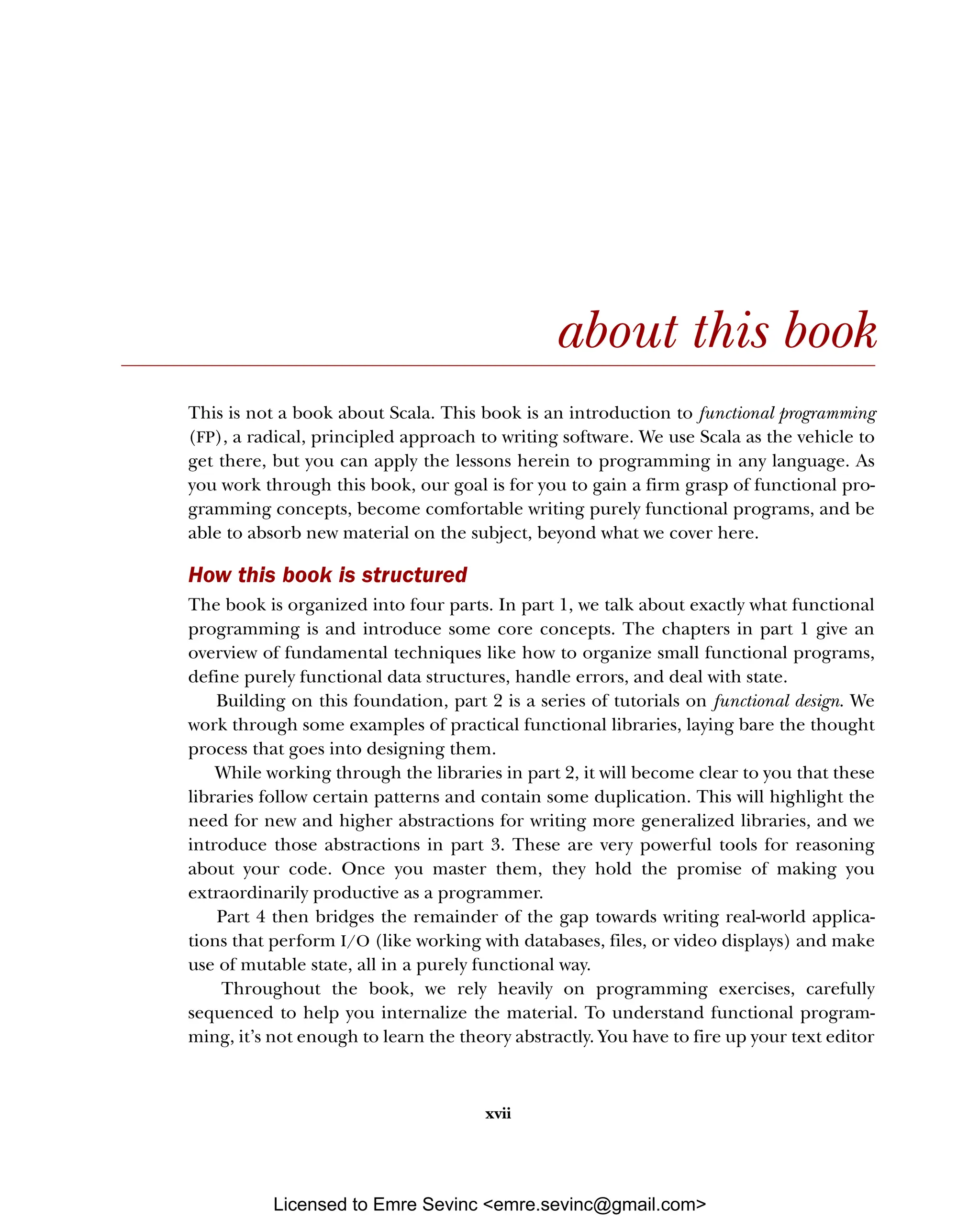xvii about this book This is not a book about Scala. This book is an introduction to functional programming (FP), a radical, principled approach to writing software. We use Scala as the vehicle to get there, but you can apply the lessons herein to programming in any language. As you work through this book, our goal is for you to gain a firm grasp of functional pro- gramming concepts, become comfortable writing purely functional programs, and be able to absorb new material on the subject, beyond what we cover here. How this book is structured The book is organized into four parts. In part 1, we talk about exactly what functional programming is and introduce some core concepts. The chapters in part 1 give an overview of fundamental techniques like how to organize small functional programs, define purely functional data structures, handle errors, and deal with state. Building on this foundation, part 2 is a series of tutorials on functional design. We work through some examples of practical functional libraries, laying bare the thought process that goes into designing them. While working through the libraries in part 2, it will become clear to you that these libraries follow certain patterns and contain some duplication. This will highlight the need for new and higher abstractions for writing more generalized libraries, and we introduce those abstractions in part 3. These are very powerful tools for reasoning about your code. Once you master them, they hold the promise of making you extraordinarily productive as a programmer. Part 4 then bridges the remainder of the gap towards writing real-world applica- tions that perform I/O (like working with databases, files, or video displays) and make use of mutable state, all in a purely functional way. Throughout the book, we rely heavily on programming exercises, carefully sequenced to help you internalize the material. To understand functional program- ming, it’s not enough to learn the theory abstractly. You have to fire up your text editor Licensed to Emre Sevinc <emre.sevinc@gmail.com> 