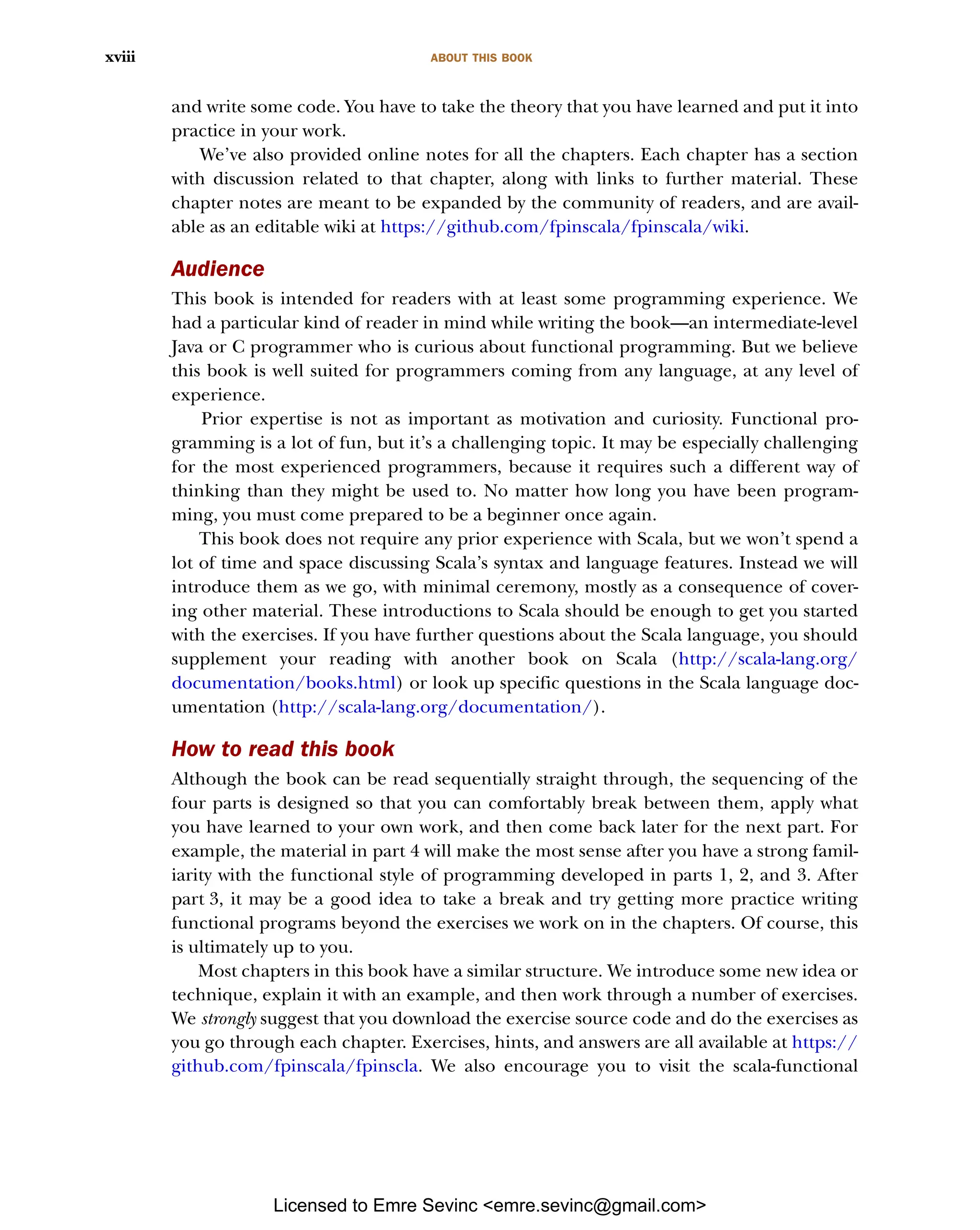ABOUT THIS BOOK xviii and write some code. You have to take the theory that you have learned and put it into practice in your work. We’ve also provided online notes for all the chapters. Each chapter has a section with discussion related to that chapter, along with links to further material. These chapter notes are meant to be expanded by the community of readers, and are avail- able as an editable wiki at https://github.com/fpinscala/fpinscala/wiki. Audience This book is intended for readers with at least some programming experience. We had a particular kind of reader in mind while writing the book—an intermediate-level Java or C programmer who is curious about functional programming. But we believe this book is well suited for programmers coming from any language, at any level of experience. Prior expertise is not as important as motivation and curiosity. Functional pro- gramming is a lot of fun, but it’s a challenging topic. It may be especially challenging for the most experienced programmers, because it requires such a different way of thinking than they might be used to. No matter how long you have been program- ming, you must come prepared to be a beginner once again. This book does not require any prior experience with Scala, but we won’t spend a lot of time and space discussing Scala’s syntax and language features. Instead we will introduce them as we go, with minimal ceremony, mostly as a consequence of cover- ing other material. These introductions to Scala should be enough to get you started with the exercises. If you have further questions about the Scala language, you should supplement your reading with another book on Scala (http://scala-lang.org/ documentation/books.html) or look up specific questions in the Scala language doc- umentation (http://scala-lang.org/documentation/). How to read this book Although the book can be read sequentially straight through, the sequencing of the four parts is designed so that you can comfortably break between them, apply what you have learned to your own work, and then come back later for the next part. For example, the material in part 4 will make the most sense after you have a strong famil- iarity with the functional style of programming developed in parts 1, 2, and 3. After part 3, it may be a good idea to take a break and try getting more practice writing functional programs beyond the exercises we work on in the chapters. Of course, this is ultimately up to you. Most chapters in this book have a similar structure. We introduce some new idea or technique, explain it with an example, and then work through a number of exercises. We strongly suggest that you download the exercise source code and do the exercises as you go through each chapter. Exercises, hints, and answers are all available at https:// github.com/fpinscala/fpinscla. We also encourage you to visit the scala-functional Licensed to Emre Sevinc <emre.sevinc@gmail.com> 