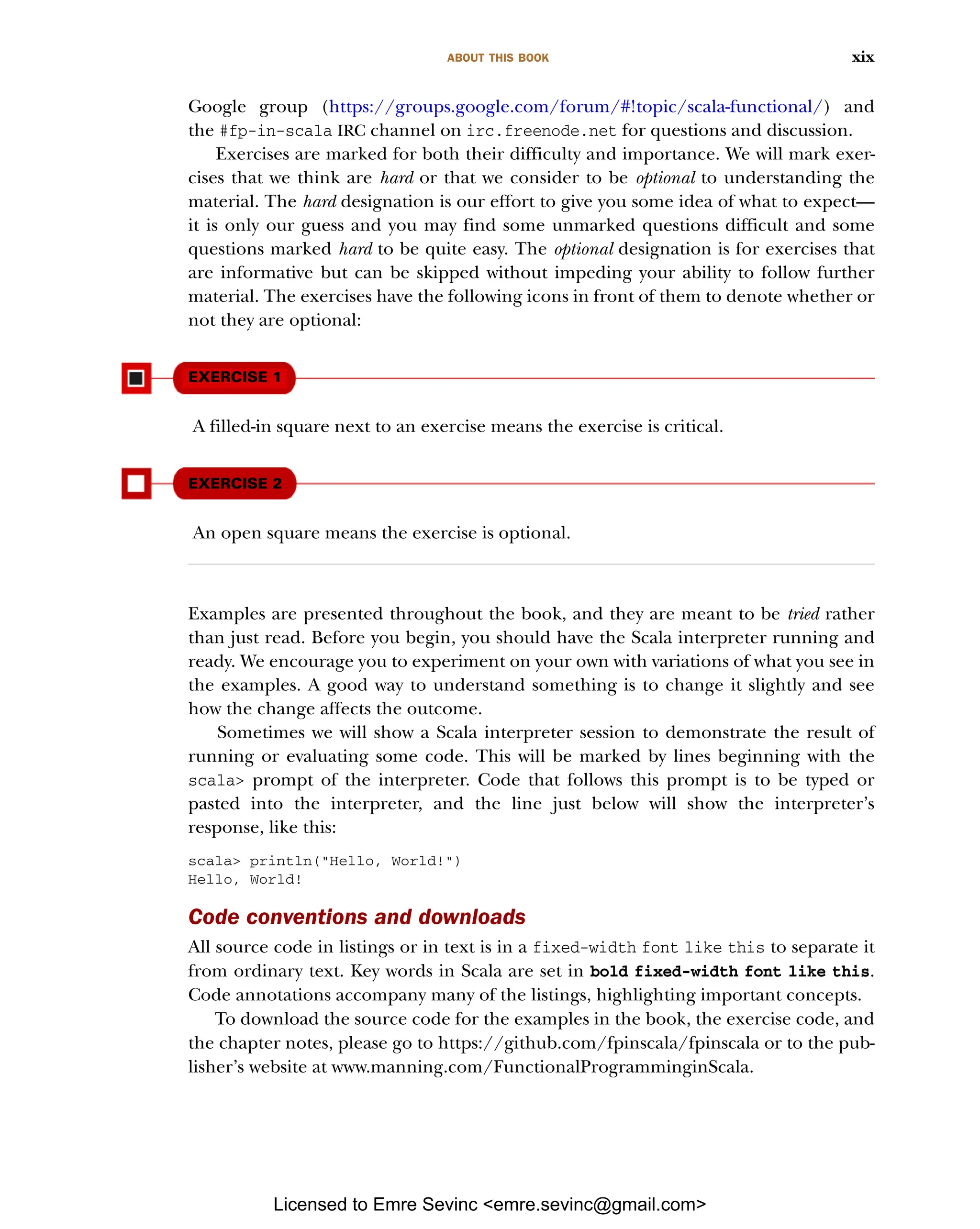 ABOUT THIS BOOK xix Google group (https://groups.google.com/forum/#!topic/scala-functional/) and the #fp-in-scala IRC channel on irc.freenode.net for questions and discussion. Exercises are marked for both their difficulty and importance. We will mark exer- cises that we think are hard or that we consider to be optional to understanding the material. The hard designation is our effort to give you some idea of what to expect— it is only our guess and you may find some unmarked questions difficult and some questions marked hard to be quite easy. The optional designation is for exercises that are informative but can be skipped without impeding your ability to follow further material. The exercises have the following icons in front of them to denote whether or not they are optional: EXERCISE 1 A filled-in square next to an exercise means the exercise is critical. EXERCISE 2 An open square means the exercise is optional. Examples are presented throughout the book, and they are meant to be tried rather than just read. Before you begin, you should have the Scala interpreter running and ready. We encourage you to experiment on your own with variations of what you see in the examples. A good way to understand something is to change it slightly and see how the change affects the outcome. Sometimes we will show a Scala interpreter session to demonstrate the result of running or evaluating some code. This will be marked by lines beginning with the scala> prompt of the interpreter. Code that follows this prompt is to be typed or pasted into the interpreter, and the line just below will show the interpreter’s response, like this: scala> println("Hello, World!") Hello, World! Code conventions and downloads All source code in listings or in text is in a fixed-width font like this to separate it from ordinary text. Key words in Scala are set in bold fixed-width font like this. Code annotations accompany many of the listings, highlighting important concepts. To download the source code for the examples in the book, the exercise code, and the chapter notes, please go to https://github.com/fpinscala/fpinscala or to the pub- lisher’s website at www.manning.com/FunctionalProgramminginScala. Licensed to Emre Sevinc <emre.sevinc@gmail.com> 