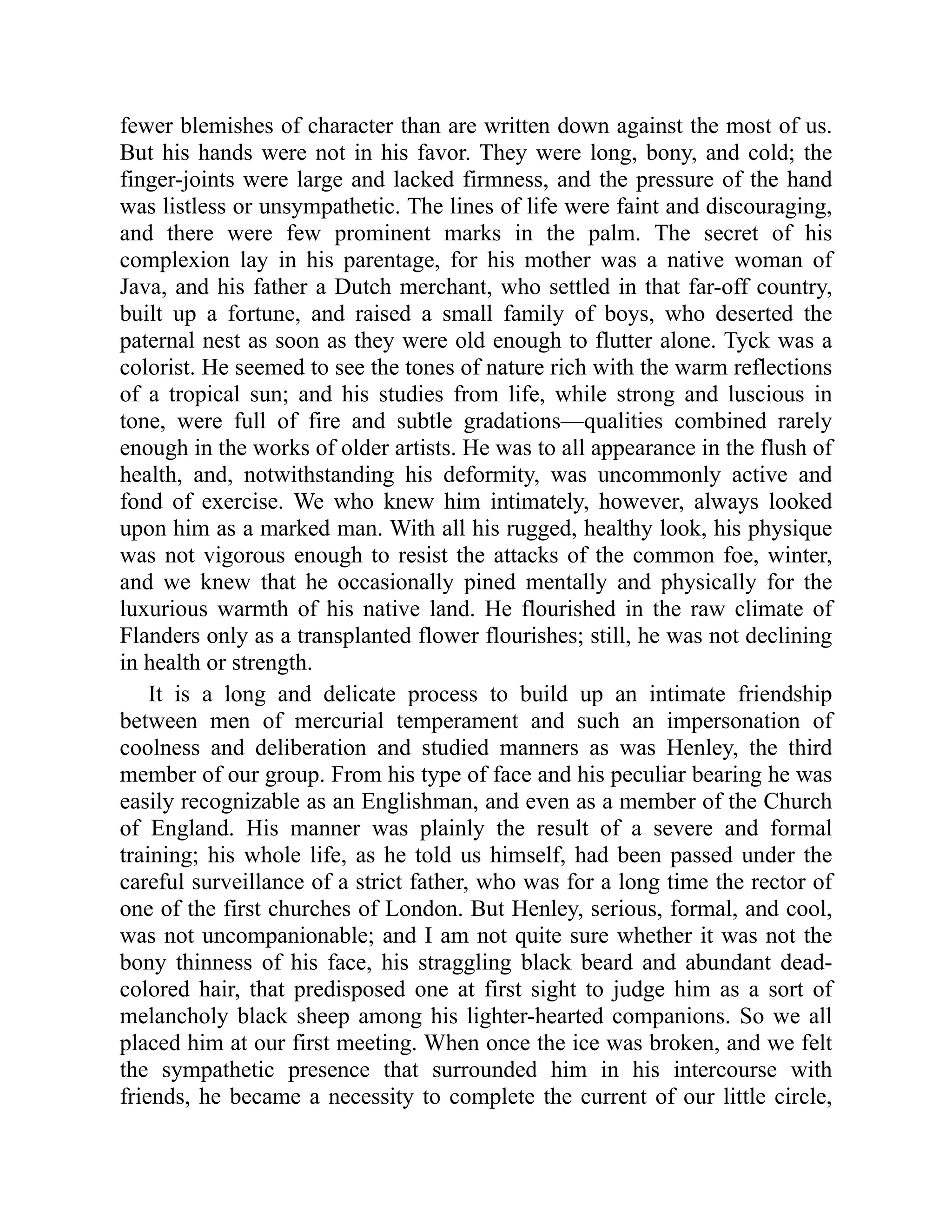 fewer blemishes of character than are written down against the most of us. But his hands were not in his favor. They were long, bony, and cold; the finger-joints were large and lacked firmness, and the pressure of the hand was listless or unsympathetic. The lines of life were faint and discouraging, and there were few prominent marks in the palm. The secret of his complexion lay in his parentage, for his mother was a native woman of Java, and his father a Dutch merchant, who settled in that far-off country, built up a fortune, and raised a small family of boys, who deserted the paternal nest as soon as they were old enough to flutter alone. Tyck was a colorist. He seemed to see the tones of nature rich with the warm reflections of a tropical sun; and his studies from life, while strong and luscious in tone, were full of fire and subtle gradations—qualities combined rarely enough in the works of older artists. He was to all appearance in the flush of health, and, notwithstanding his deformity, was uncommonly active and fond of exercise. We who knew him intimately, however, always looked upon him as a marked man. With all his rugged, healthy look, his physique was not vigorous enough to resist the attacks of the common foe, winter, and we knew that he occasionally pined mentally and physically for the luxurious warmth of his native land. He flourished in the raw climate of Flanders only as a transplanted flower flourishes; still, he was not declining in health or strength. It is a long and delicate process to build up an intimate friendship between men of mercurial temperament and such an impersonation of coolness and deliberation and studied manners as was Henley, the third member of our group. From his type of face and his peculiar bearing he was easily recognizable as an Englishman, and even as a member of the Church of England. His manner was plainly the result of a severe and formal training; his whole life, as he told us himself, had been passed under the careful surveillance of a strict father, who was for a long time the rector of one of the first churches of London. But Henley, serious, formal, and cool, was not uncompanionable; and I am not quite sure whether it was not the bony thinness of his face, his straggling black beard and abundant dead- colored hair, that predisposed one at first sight to judge him as a sort of melancholy black sheep among his lighter-hearted companions. So we all placed him at our first meeting. When once the ice was broken, and we felt the sympathetic presence that surrounded him in his intercourse with friends, he became a necessity to complete the current of our little circle, 