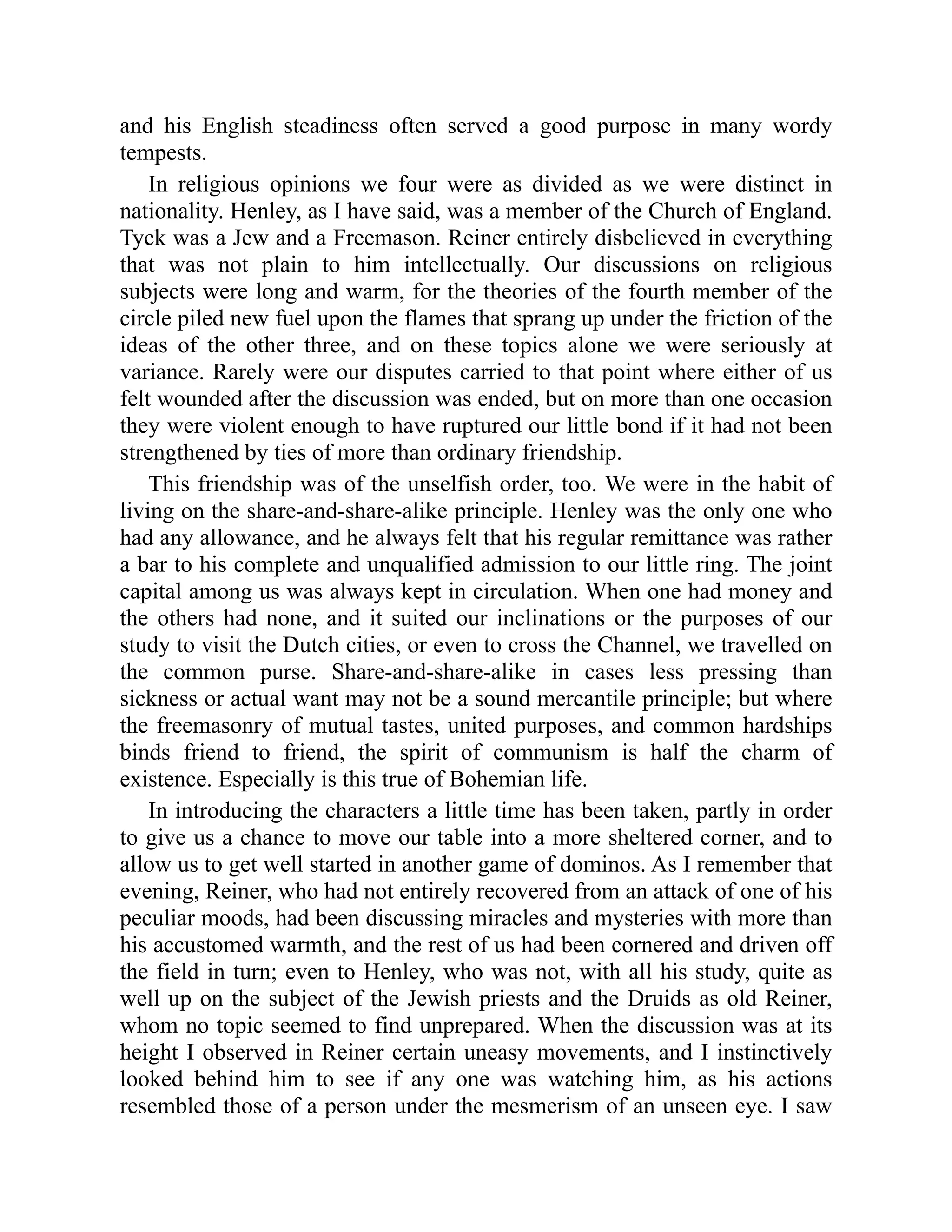 and his English steadiness often served a good purpose in many wordy tempests. In religious opinions we four were as divided as we were distinct in nationality. Henley, as I have said, was a member of the Church of England. Tyck was a Jew and a Freemason. Reiner entirely disbelieved in everything that was not plain to him intellectually. Our discussions on religious subjects were long and warm, for the theories of the fourth member of the circle piled new fuel upon the flames that sprang up under the friction of the ideas of the other three, and on these topics alone we were seriously at variance. Rarely were our disputes carried to that point where either of us felt wounded after the discussion was ended, but on more than one occasion they were violent enough to have ruptured our little bond if it had not been strengthened by ties of more than ordinary friendship. This friendship was of the unselfish order, too. We were in the habit of living on the share-and-share-alike principle. Henley was the only one who had any allowance, and he always felt that his regular remittance was rather a bar to his complete and unqualified admission to our little ring. The joint capital among us was always kept in circulation. When one had money and the others had none, and it suited our inclinations or the purposes of our study to visit the Dutch cities, or even to cross the Channel, we travelled on the common purse. Share-and-share-alike in cases less pressing than sickness or actual want may not be a sound mercantile principle; but where the freemasonry of mutual tastes, united purposes, and common hardships binds friend to friend, the spirit of communism is half the charm of existence. Especially is this true of Bohemian life. In introducing the characters a little time has been taken, partly in order to give us a chance to move our table into a more sheltered corner, and to allow us to get well started in another game of dominos. As I remember that evening, Reiner, who had not entirely recovered from an attack of one of his peculiar moods, had been discussing miracles and mysteries with more than his accustomed warmth, and the rest of us had been cornered and driven off the field in turn; even to Henley, who was not, with all his study, quite as well up on the subject of the Jewish priests and the Druids as old Reiner, whom no topic seemed to find unprepared. When the discussion was at its height I observed in Reiner certain uneasy movements, and I instinctively looked behind him to see if any one was watching him, as his actions resembled those of a person under the mesmerism of an unseen eye. I saw 