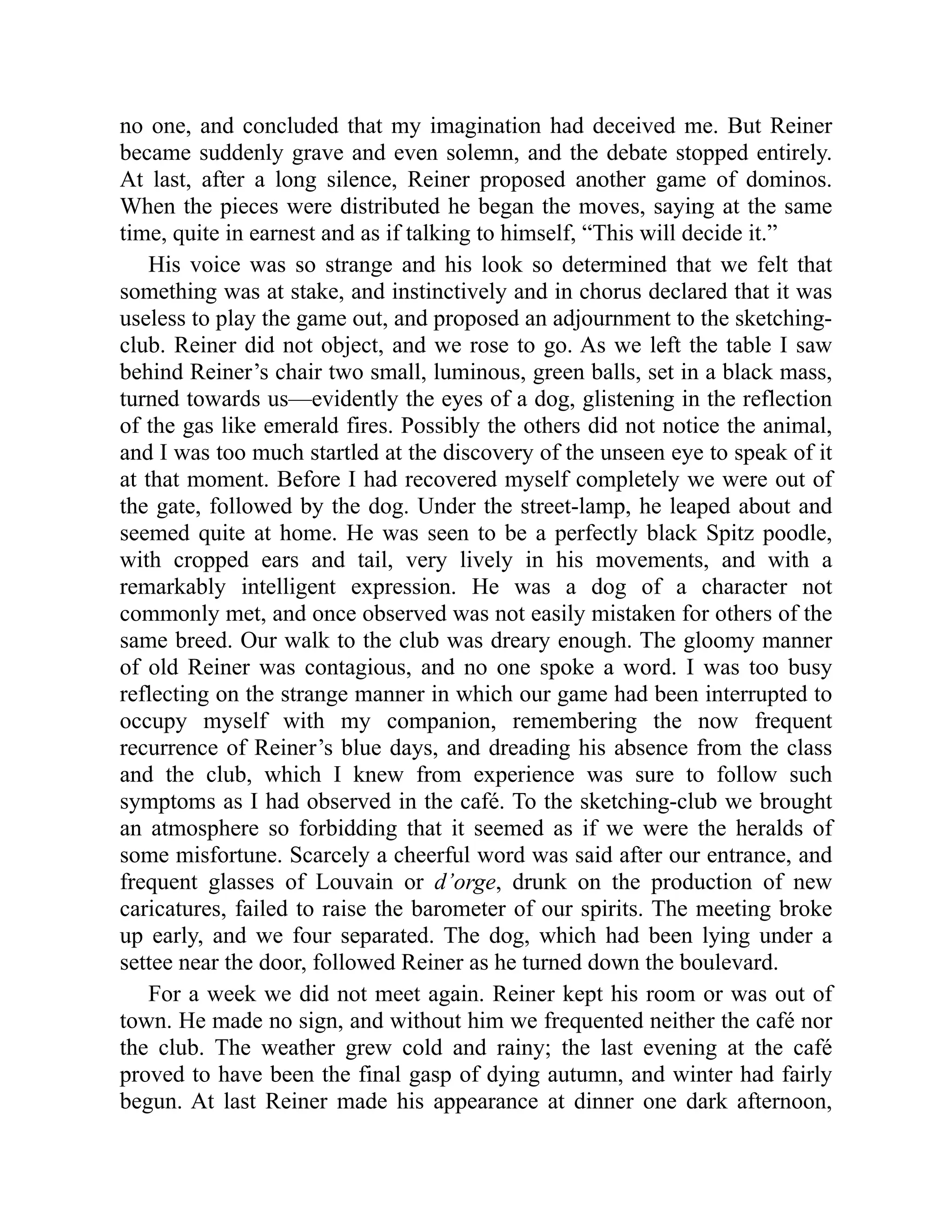 no one, and concluded that my imagination had deceived me. But Reiner became suddenly grave and even solemn, and the debate stopped entirely. At last, after a long silence, Reiner proposed another game of dominos. When the pieces were distributed he began the moves, saying at the same time, quite in earnest and as if talking to himself, “This will decide it.” His voice was so strange and his look so determined that we felt that something was at stake, and instinctively and in chorus declared that it was useless to play the game out, and proposed an adjournment to the sketching- club. Reiner did not object, and we rose to go. As we left the table I saw behind Reiner’s chair two small, luminous, green balls, set in a black mass, turned towards us—evidently the eyes of a dog, glistening in the reflection of the gas like emerald fires. Possibly the others did not notice the animal, and I was too much startled at the discovery of the unseen eye to speak of it at that moment. Before I had recovered myself completely we were out of the gate, followed by the dog. Under the street-lamp, he leaped about and seemed quite at home. He was seen to be a perfectly black Spitz poodle, with cropped ears and tail, very lively in his movements, and with a remarkably intelligent expression. He was a dog of a character not commonly met, and once observed was not easily mistaken for others of the same breed. Our walk to the club was dreary enough. The gloomy manner of old Reiner was contagious, and no one spoke a word. I was too busy reflecting on the strange manner in which our game had been interrupted to occupy myself with my companion, remembering the now frequent recurrence of Reiner’s blue days, and dreading his absence from the class and the club, which I knew from experience was sure to follow such symptoms as I had observed in the café. To the sketching-club we brought an atmosphere so forbidding that it seemed as if we were the heralds of some misfortune. Scarcely a cheerful word was said after our entrance, and frequent glasses of Louvain or d’orge, drunk on the production of new caricatures, failed to raise the barometer of our spirits. The meeting broke up early, and we four separated. The dog, which had been lying under a settee near the door, followed Reiner as he turned down the boulevard. For a week we did not meet again. Reiner kept his room or was out of town. He made no sign, and without him we frequented neither the café nor the club. The weather grew cold and rainy; the last evening at the café proved to have been the final gasp of dying autumn, and winter had fairly begun. At last Reiner made his appearance at dinner one dark afternoon, 