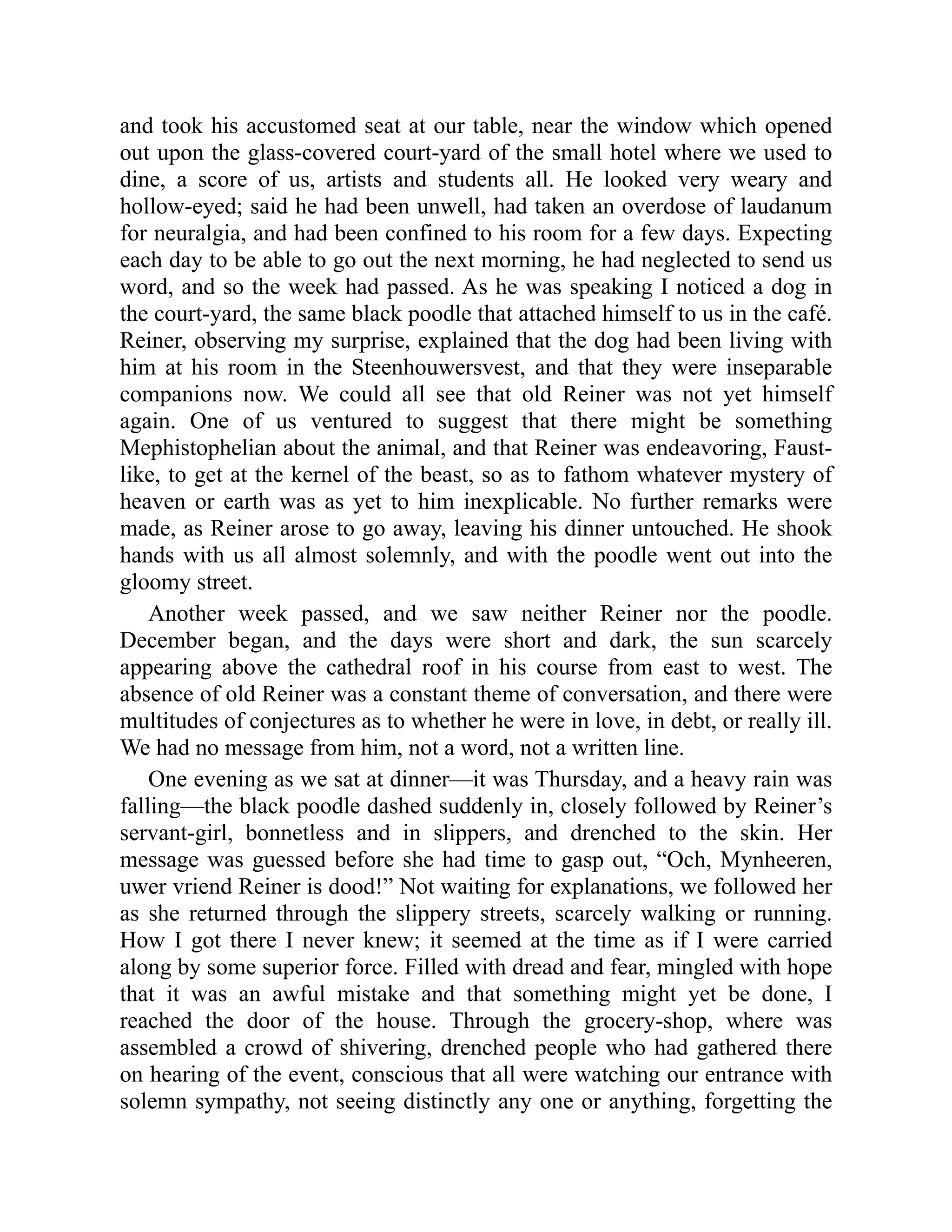 and took his accustomed seat at our table, near the window which opened out upon the glass-covered court-yard of the small hotel where we used to dine, a score of us, artists and students all. He looked very weary and hollow-eyed; said he had been unwell, had taken an overdose of laudanum for neuralgia, and had been confined to his room for a few days. Expecting each day to be able to go out the next morning, he had neglected to send us word, and so the week had passed. As he was speaking I noticed a dog in the court-yard, the same black poodle that attached himself to us in the café. Reiner, observing my surprise, explained that the dog had been living with him at his room in the Steenhouwersvest, and that they were inseparable companions now. We could all see that old Reiner was not yet himself again. One of us ventured to suggest that there might be something Mephistophelian about the animal, and that Reiner was endeavoring, Faust- like, to get at the kernel of the beast, so as to fathom whatever mystery of heaven or earth was as yet to him inexplicable. No further remarks were made, as Reiner arose to go away, leaving his dinner untouched. He shook hands with us all almost solemnly, and with the poodle went out into the gloomy street. Another week passed, and we saw neither Reiner nor the poodle. December began, and the days were short and dark, the sun scarcely appearing above the cathedral roof in his course from east to west. The absence of old Reiner was a constant theme of conversation, and there were multitudes of conjectures as to whether he were in love, in debt, or really ill. We had no message from him, not a word, not a written line. One evening as we sat at dinner—it was Thursday, and a heavy rain was falling—the black poodle dashed suddenly in, closely followed by Reiner’s servant-girl, bonnetless and in slippers, and drenched to the skin. Her message was guessed before she had time to gasp out, “Och, Mynheeren, uwer vriend Reiner is dood!” Not waiting for explanations, we followed her as she returned through the slippery streets, scarcely walking or running. How I got there I never knew; it seemed at the time as if I were carried along by some superior force. Filled with dread and fear, mingled with hope that it was an awful mistake and that something might yet be done, I reached the door of the house. Through the grocery-shop, where was assembled a crowd of shivering, drenched people who had gathered there on hearing of the event, conscious that all were watching our entrance with solemn sympathy, not seeing distinctly any one or anything, forgetting the 