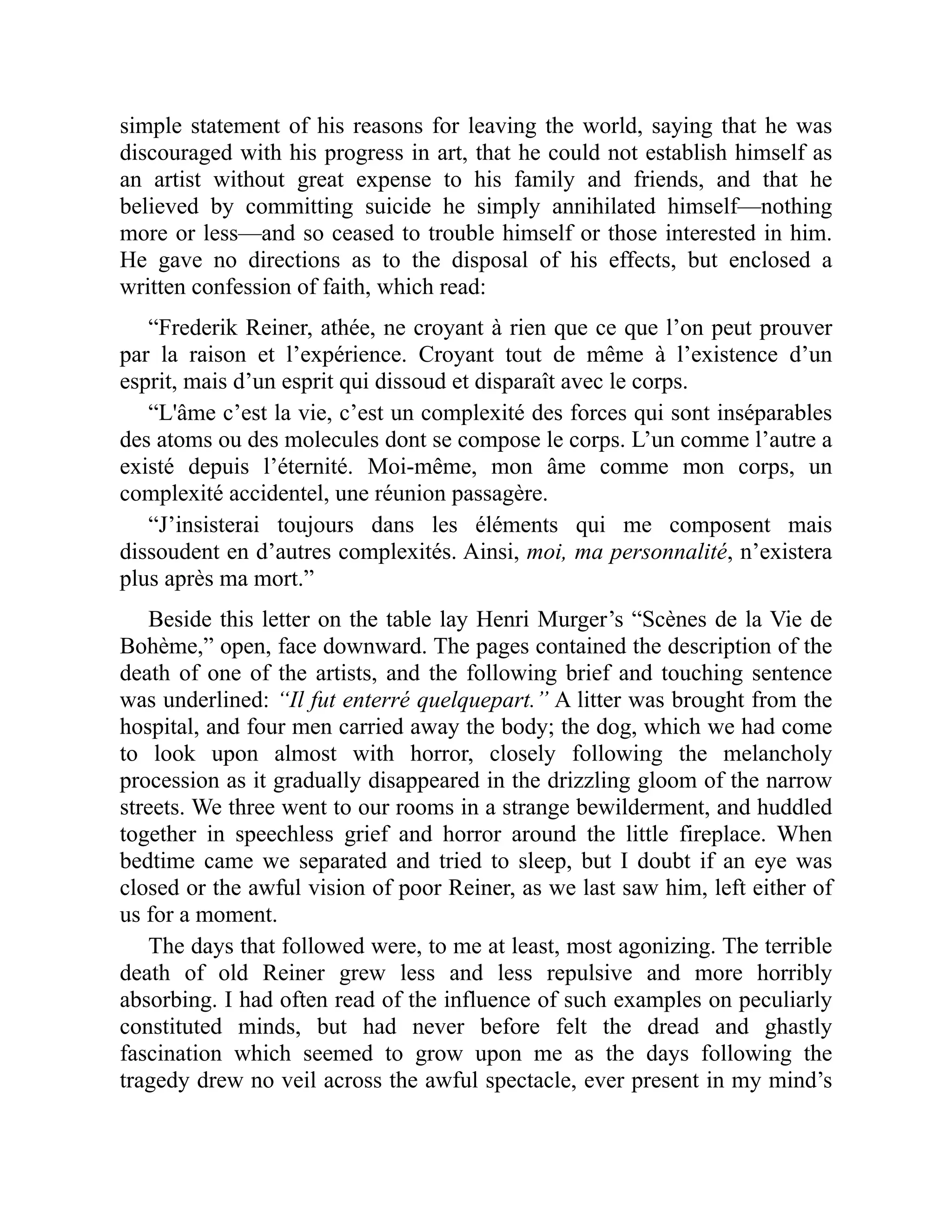 simple statement of his reasons for leaving the world, saying that he was discouraged with his progress in art, that he could not establish himself as an artist without great expense to his family and friends, and that he believed by committing suicide he simply annihilated himself—nothing more or less—and so ceased to trouble himself or those interested in him. He gave no directions as to the disposal of his effects, but enclosed a written confession of faith, which read: “Frederik Reiner, athée, ne croyant à rien que ce que l’on peut prouver par la raison et l’expérience. Croyant tout de même à l’existence d’un esprit, mais d’un esprit qui dissoud et disparaît avec le corps. “L'âme c’est la vie, c’est un complexité des forces qui sont inséparables des atoms ou des molecules dont se compose le corps. L’un comme l’autre a existé depuis l’éternité. Moi-même, mon âme comme mon corps, un complexité accidentel, une réunion passagère. “J’insisterai toujours dans les éléments qui me composent mais dissoudent en d’autres complexités. Ainsi, moi, ma personnalité, n’existera plus après ma mort.” Beside this letter on the table lay Henri Murger’s “Scènes de la Vie de Bohème,” open, face downward. The pages contained the description of the death of one of the artists, and the following brief and touching sentence was underlined: “Il fut enterré quelquepart.” A litter was brought from the hospital, and four men carried away the body; the dog, which we had come to look upon almost with horror, closely following the melancholy procession as it gradually disappeared in the drizzling gloom of the narrow streets. We three went to our rooms in a strange bewilderment, and huddled together in speechless grief and horror around the little fireplace. When bedtime came we separated and tried to sleep, but I doubt if an eye was closed or the awful vision of poor Reiner, as we last saw him, left either of us for a moment. The days that followed were, to me at least, most agonizing. The terrible death of old Reiner grew less and less repulsive and more horribly absorbing. I had often read of the influence of such examples on peculiarly constituted minds, but had never before felt the dread and ghastly fascination which seemed to grow upon me as the days following the tragedy drew no veil across the awful spectacle, ever present in my mind’s 