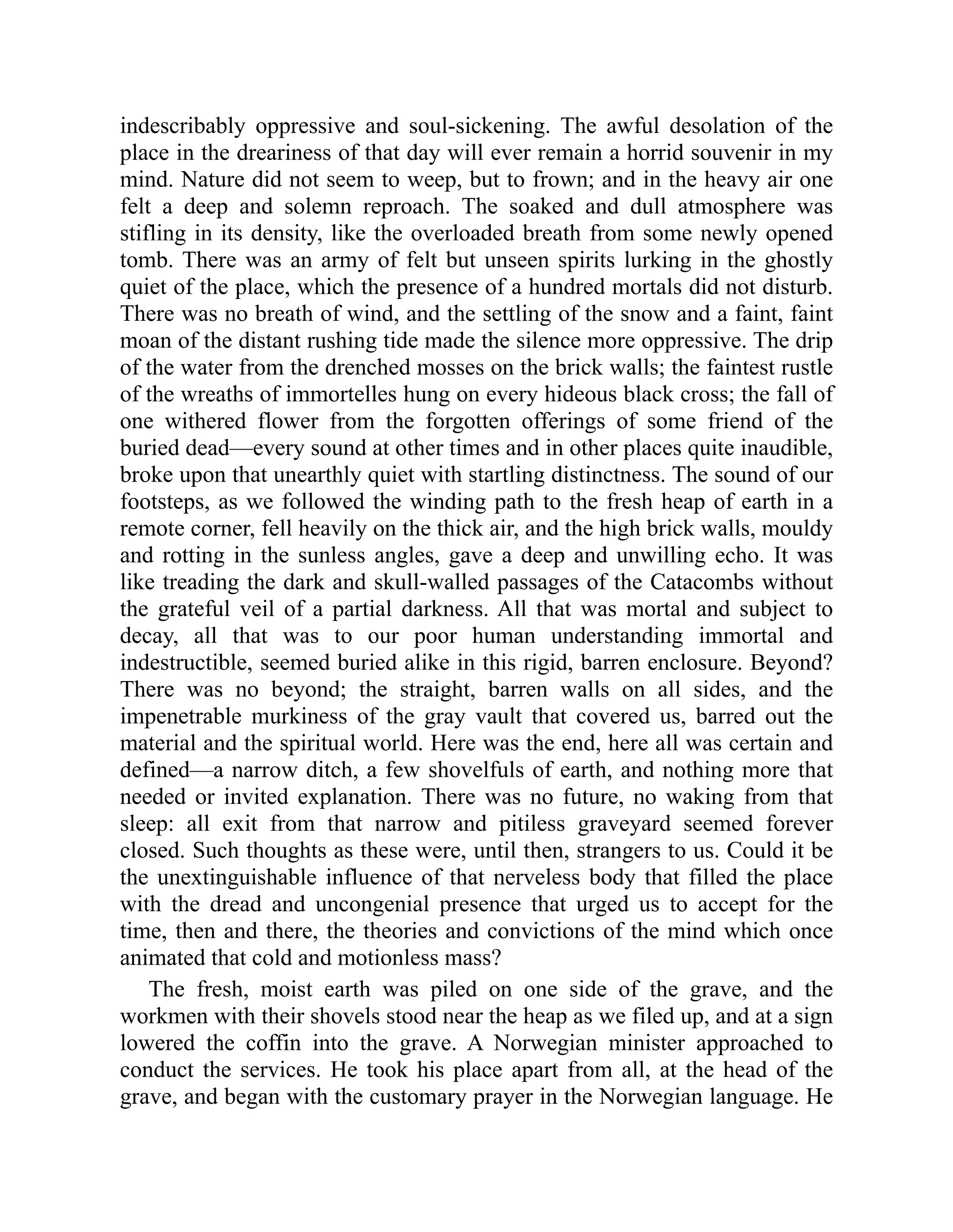 indescribably oppressive and soul-sickening. The awful desolation of the place in the dreariness of that day will ever remain a horrid souvenir in my mind. Nature did not seem to weep, but to frown; and in the heavy air one felt a deep and solemn reproach. The soaked and dull atmosphere was stifling in its density, like the overloaded breath from some newly opened tomb. There was an army of felt but unseen spirits lurking in the ghostly quiet of the place, which the presence of a hundred mortals did not disturb. There was no breath of wind, and the settling of the snow and a faint, faint moan of the distant rushing tide made the silence more oppressive. The drip of the water from the drenched mosses on the brick walls; the faintest rustle of the wreaths of immortelles hung on every hideous black cross; the fall of one withered flower from the forgotten offerings of some friend of the buried dead—every sound at other times and in other places quite inaudible, broke upon that unearthly quiet with startling distinctness. The sound of our footsteps, as we followed the winding path to the fresh heap of earth in a remote corner, fell heavily on the thick air, and the high brick walls, mouldy and rotting in the sunless angles, gave a deep and unwilling echo. It was like treading the dark and skull-walled passages of the Catacombs without the grateful veil of a partial darkness. All that was mortal and subject to decay, all that was to our poor human understanding immortal and indestructible, seemed buried alike in this rigid, barren enclosure. Beyond? There was no beyond; the straight, barren walls on all sides, and the impenetrable murkiness of the gray vault that covered us, barred out the material and the spiritual world. Here was the end, here all was certain and defined—a narrow ditch, a few shovelfuls of earth, and nothing more that needed or invited explanation. There was no future, no waking from that sleep: all exit from that narrow and pitiless graveyard seemed forever closed. Such thoughts as these were, until then, strangers to us. Could it be the unextinguishable influence of that nerveless body that filled the place with the dread and uncongenial presence that urged us to accept for the time, then and there, the theories and convictions of the mind which once animated that cold and motionless mass? The fresh, moist earth was piled on one side of the grave, and the workmen with their shovels stood near the heap as we filed up, and at a sign lowered the coffin into the grave. A Norwegian minister approached to conduct the services. He took his place apart from all, at the head of the grave, and began with the customary prayer in the Norwegian language. He 