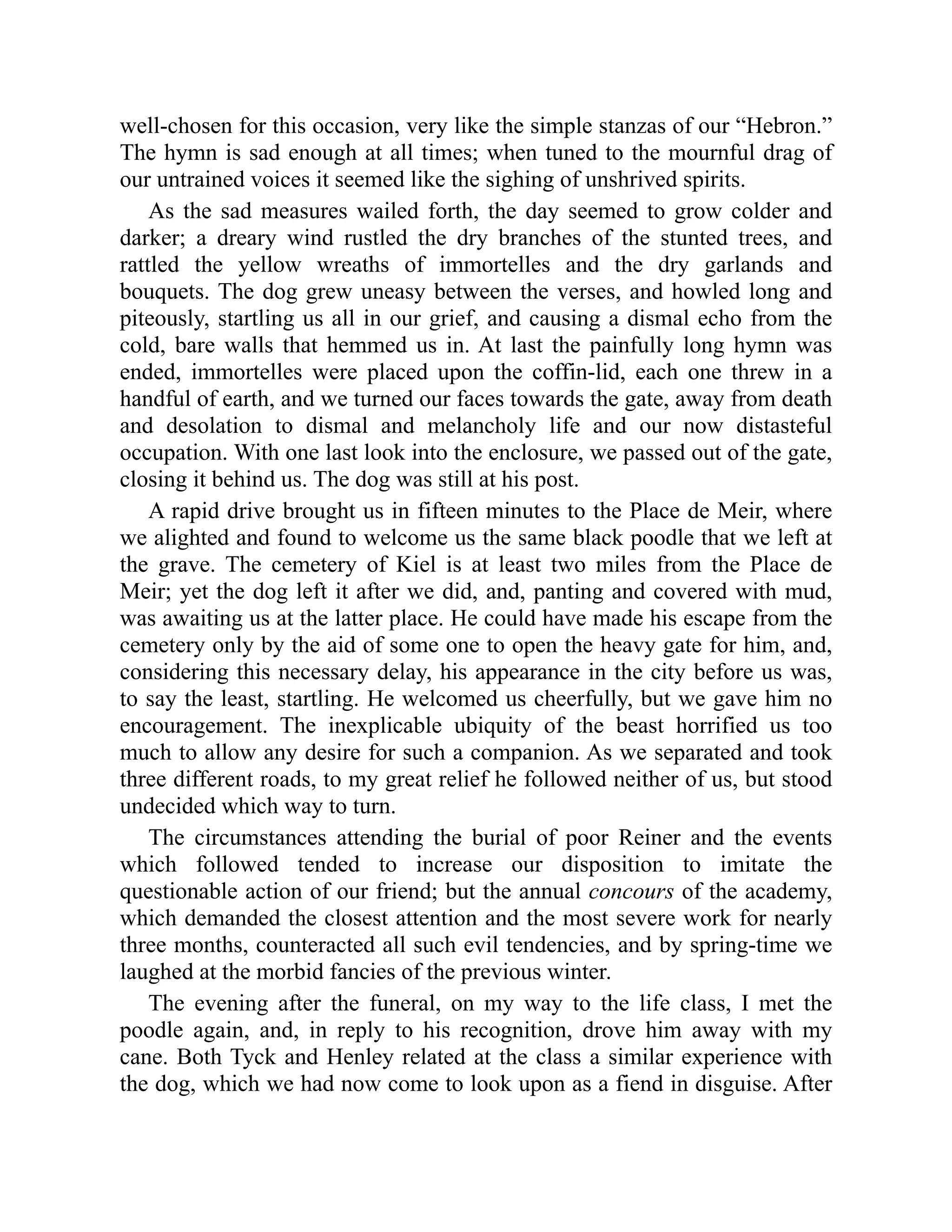 well-chosen for this occasion, very like the simple stanzas of our “Hebron.” The hymn is sad enough at all times; when tuned to the mournful drag of our untrained voices it seemed like the sighing of unshrived spirits. As the sad measures wailed forth, the day seemed to grow colder and darker; a dreary wind rustled the dry branches of the stunted trees, and rattled the yellow wreaths of immortelles and the dry garlands and bouquets. The dog grew uneasy between the verses, and howled long and piteously, startling us all in our grief, and causing a dismal echo from the cold, bare walls that hemmed us in. At last the painfully long hymn was ended, immortelles were placed upon the coffin-lid, each one threw in a handful of earth, and we turned our faces towards the gate, away from death and desolation to dismal and melancholy life and our now distasteful occupation. With one last look into the enclosure, we passed out of the gate, closing it behind us. The dog was still at his post. A rapid drive brought us in fifteen minutes to the Place de Meir, where we alighted and found to welcome us the same black poodle that we left at the grave. The cemetery of Kiel is at least two miles from the Place de Meir; yet the dog left it after we did, and, panting and covered with mud, was awaiting us at the latter place. He could have made his escape from the cemetery only by the aid of some one to open the heavy gate for him, and, considering this necessary delay, his appearance in the city before us was, to say the least, startling. He welcomed us cheerfully, but we gave him no encouragement. The inexplicable ubiquity of the beast horrified us too much to allow any desire for such a companion. As we separated and took three different roads, to my great relief he followed neither of us, but stood undecided which way to turn. The circumstances attending the burial of poor Reiner and the events which followed tended to increase our disposition to imitate the questionable action of our friend; but the annual concours of the academy, which demanded the closest attention and the most severe work for nearly three months, counteracted all such evil tendencies, and by spring-time we laughed at the morbid fancies of the previous winter. The evening after the funeral, on my way to the life class, I met the poodle again, and, in reply to his recognition, drove him away with my cane. Both Tyck and Henley related at the class a similar experience with the dog, which we had now come to look upon as a fiend in disguise. After 