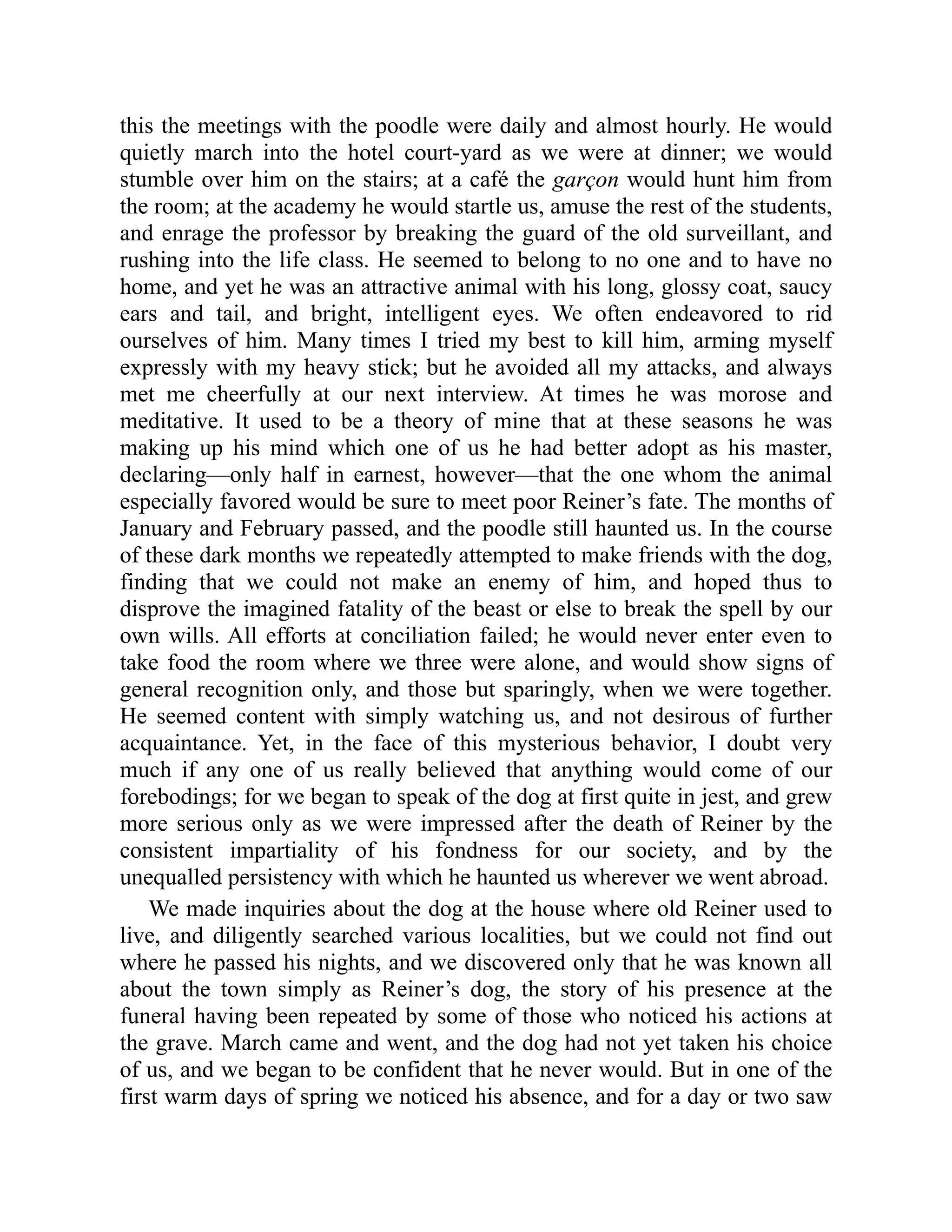 this the meetings with the poodle were daily and almost hourly. He would quietly march into the hotel court-yard as we were at dinner; we would stumble over him on the stairs; at a café the garçon would hunt him from the room; at the academy he would startle us, amuse the rest of the students, and enrage the professor by breaking the guard of the old surveillant, and rushing into the life class. He seemed to belong to no one and to have no home, and yet he was an attractive animal with his long, glossy coat, saucy ears and tail, and bright, intelligent eyes. We often endeavored to rid ourselves of him. Many times I tried my best to kill him, arming myself expressly with my heavy stick; but he avoided all my attacks, and always met me cheerfully at our next interview. At times he was morose and meditative. It used to be a theory of mine that at these seasons he was making up his mind which one of us he had better adopt as his master, declaring—only half in earnest, however—that the one whom the animal especially favored would be sure to meet poor Reiner’s fate. The months of January and February passed, and the poodle still haunted us. In the course of these dark months we repeatedly attempted to make friends with the dog, finding that we could not make an enemy of him, and hoped thus to disprove the imagined fatality of the beast or else to break the spell by our own wills. All efforts at conciliation failed; he would never enter even to take food the room where we three were alone, and would show signs of general recognition only, and those but sparingly, when we were together. He seemed content with simply watching us, and not desirous of further acquaintance. Yet, in the face of this mysterious behavior, I doubt very much if any one of us really believed that anything would come of our forebodings; for we began to speak of the dog at first quite in jest, and grew more serious only as we were impressed after the death of Reiner by the consistent impartiality of his fondness for our society, and by the unequalled persistency with which he haunted us wherever we went abroad. We made inquiries about the dog at the house where old Reiner used to live, and diligently searched various localities, but we could not find out where he passed his nights, and we discovered only that he was known all about the town simply as Reiner’s dog, the story of his presence at the funeral having been repeated by some of those who noticed his actions at the grave. March came and went, and the dog had not yet taken his choice of us, and we began to be confident that he never would. But in one of the first warm days of spring we noticed his absence, and for a day or two saw 