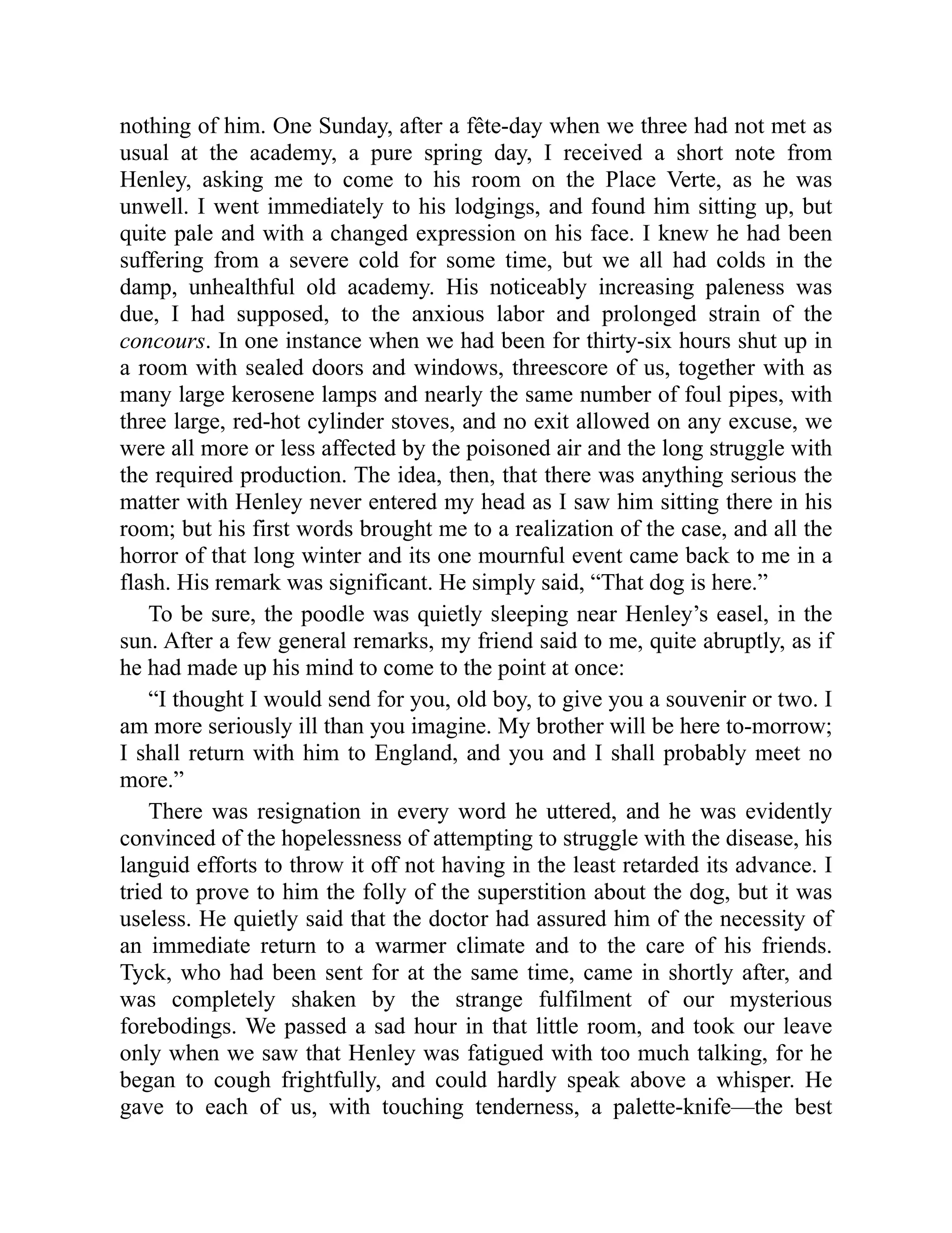 nothing of him. One Sunday, after a fête-day when we three had not met as usual at the academy, a pure spring day, I received a short note from Henley, asking me to come to his room on the Place Verte, as he was unwell. I went immediately to his lodgings, and found him sitting up, but quite pale and with a changed expression on his face. I knew he had been suffering from a severe cold for some time, but we all had colds in the damp, unhealthful old academy. His noticeably increasing paleness was due, I had supposed, to the anxious labor and prolonged strain of the concours. In one instance when we had been for thirty-six hours shut up in a room with sealed doors and windows, threescore of us, together with as many large kerosene lamps and nearly the same number of foul pipes, with three large, red-hot cylinder stoves, and no exit allowed on any excuse, we were all more or less affected by the poisoned air and the long struggle with the required production. The idea, then, that there was anything serious the matter with Henley never entered my head as I saw him sitting there in his room; but his first words brought me to a realization of the case, and all the horror of that long winter and its one mournful event came back to me in a flash. His remark was significant. He simply said, “That dog is here.” To be sure, the poodle was quietly sleeping near Henley’s easel, in the sun. After a few general remarks, my friend said to me, quite abruptly, as if he had made up his mind to come to the point at once: “I thought I would send for you, old boy, to give you a souvenir or two. I am more seriously ill than you imagine. My brother will be here to-morrow; I shall return with him to England, and you and I shall probably meet no more.” There was resignation in every word he uttered, and he was evidently convinced of the hopelessness of attempting to struggle with the disease, his languid efforts to throw it off not having in the least retarded its advance. I tried to prove to him the folly of the superstition about the dog, but it was useless. He quietly said that the doctor had assured him of the necessity of an immediate return to a warmer climate and to the care of his friends. Tyck, who had been sent for at the same time, came in shortly after, and was completely shaken by the strange fulfilment of our mysterious forebodings. We passed a sad hour in that little room, and took our leave only when we saw that Henley was fatigued with too much talking, for he began to cough frightfully, and could hardly speak above a whisper. He gave to each of us, with touching tenderness, a palette-knife—the best 