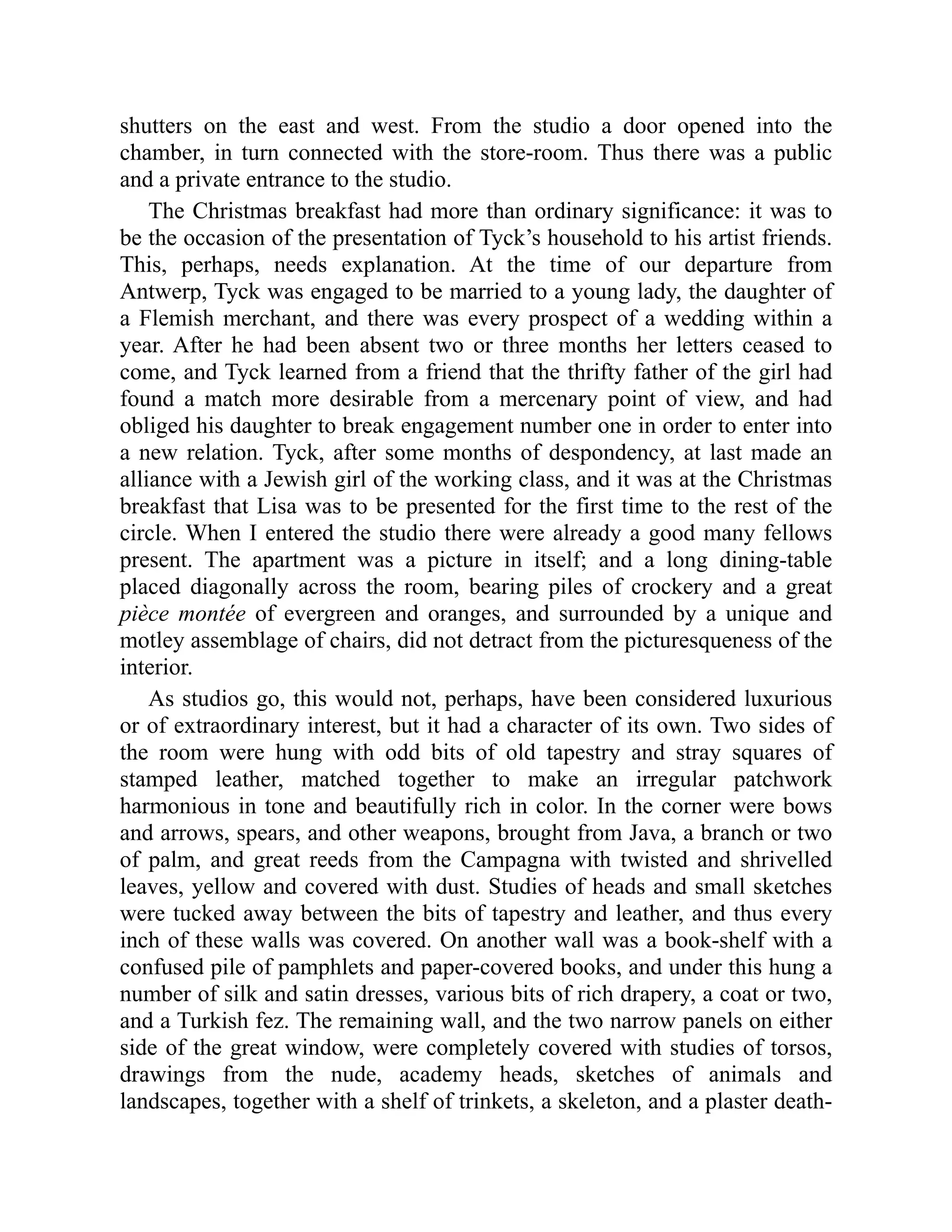 shutters on the east and west. From the studio a door opened into the chamber, in turn connected with the store-room. Thus there was a public and a private entrance to the studio. The Christmas breakfast had more than ordinary significance: it was to be the occasion of the presentation of Tyck’s household to his artist friends. This, perhaps, needs explanation. At the time of our departure from Antwerp, Tyck was engaged to be married to a young lady, the daughter of a Flemish merchant, and there was every prospect of a wedding within a year. After he had been absent two or three months her letters ceased to come, and Tyck learned from a friend that the thrifty father of the girl had found a match more desirable from a mercenary point of view, and had obliged his daughter to break engagement number one in order to enter into a new relation. Tyck, after some months of despondency, at last made an alliance with a Jewish girl of the working class, and it was at the Christmas breakfast that Lisa was to be presented for the first time to the rest of the circle. When I entered the studio there were already a good many fellows present. The apartment was a picture in itself; and a long dining-table placed diagonally across the room, bearing piles of crockery and a great pièce montée of evergreen and oranges, and surrounded by a unique and motley assemblage of chairs, did not detract from the picturesqueness of the interior. As studios go, this would not, perhaps, have been considered luxurious or of extraordinary interest, but it had a character of its own. Two sides of the room were hung with odd bits of old tapestry and stray squares of stamped leather, matched together to make an irregular patchwork harmonious in tone and beautifully rich in color. In the corner were bows and arrows, spears, and other weapons, brought from Java, a branch or two of palm, and great reeds from the Campagna with twisted and shrivelled leaves, yellow and covered with dust. Studies of heads and small sketches were tucked away between the bits of tapestry and leather, and thus every inch of these walls was covered. On another wall was a book-shelf with a confused pile of pamphlets and paper-covered books, and under this hung a number of silk and satin dresses, various bits of rich drapery, a coat or two, and a Turkish fez. The remaining wall, and the two narrow panels on either side of the great window, were completely covered with studies of torsos, drawings from the nude, academy heads, sketches of animals and landscapes, together with a shelf of trinkets, a skeleton, and a plaster death- 