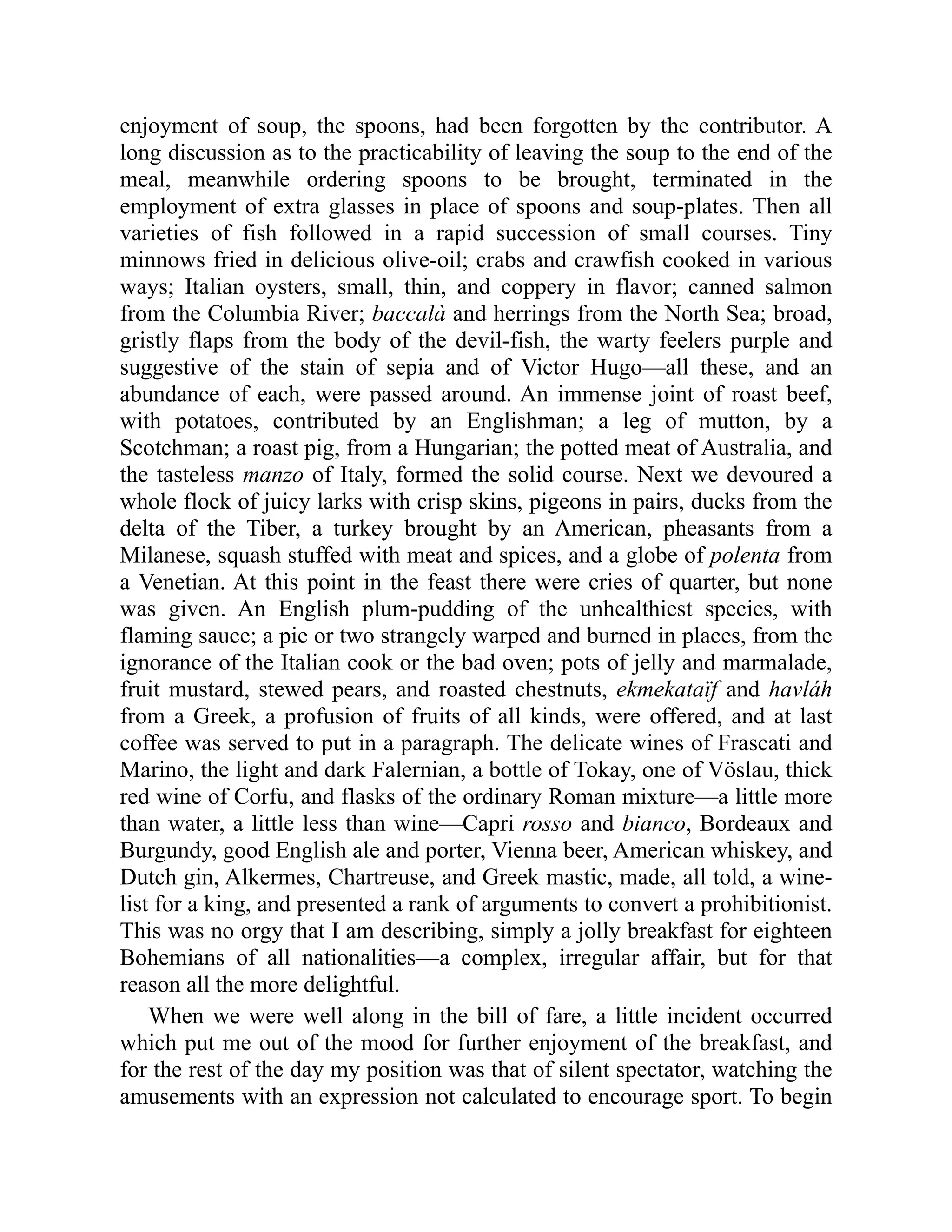 enjoyment of soup, the spoons, had been forgotten by the contributor. A long discussion as to the practicability of leaving the soup to the end of the meal, meanwhile ordering spoons to be brought, terminated in the employment of extra glasses in place of spoons and soup-plates. Then all varieties of fish followed in a rapid succession of small courses. Tiny minnows fried in delicious olive-oil; crabs and crawfish cooked in various ways; Italian oysters, small, thin, and coppery in flavor; canned salmon from the Columbia River; baccalà and herrings from the North Sea; broad, gristly flaps from the body of the devil-fish, the warty feelers purple and suggestive of the stain of sepia and of Victor Hugo—all these, and an abundance of each, were passed around. An immense joint of roast beef, with potatoes, contributed by an Englishman; a leg of mutton, by a Scotchman; a roast pig, from a Hungarian; the potted meat of Australia, and the tasteless manzo of Italy, formed the solid course. Next we devoured a whole flock of juicy larks with crisp skins, pigeons in pairs, ducks from the delta of the Tiber, a turkey brought by an American, pheasants from a Milanese, squash stuffed with meat and spices, and a globe of polenta from a Venetian. At this point in the feast there were cries of quarter, but none was given. An English plum-pudding of the unhealthiest species, with flaming sauce; a pie or two strangely warped and burned in places, from the ignorance of the Italian cook or the bad oven; pots of jelly and marmalade, fruit mustard, stewed pears, and roasted chestnuts, ekmekataïf and havláh from a Greek, a profusion of fruits of all kinds, were offered, and at last coffee was served to put in a paragraph. The delicate wines of Frascati and Marino, the light and dark Falernian, a bottle of Tokay, one of Vöslau, thick red wine of Corfu, and flasks of the ordinary Roman mixture—a little more than water, a little less than wine—Capri rosso and bianco, Bordeaux and Burgundy, good English ale and porter, Vienna beer, American whiskey, and Dutch gin, Alkermes, Chartreuse, and Greek mastic, made, all told, a wine- list for a king, and presented a rank of arguments to convert a prohibitionist. This was no orgy that I am describing, simply a jolly breakfast for eighteen Bohemians of all nationalities—a complex, irregular affair, but for that reason all the more delightful. When we were well along in the bill of fare, a little incident occurred which put me out of the mood for further enjoyment of the breakfast, and for the rest of the day my position was that of silent spectator, watching the amusements with an expression not calculated to encourage sport. To begin 